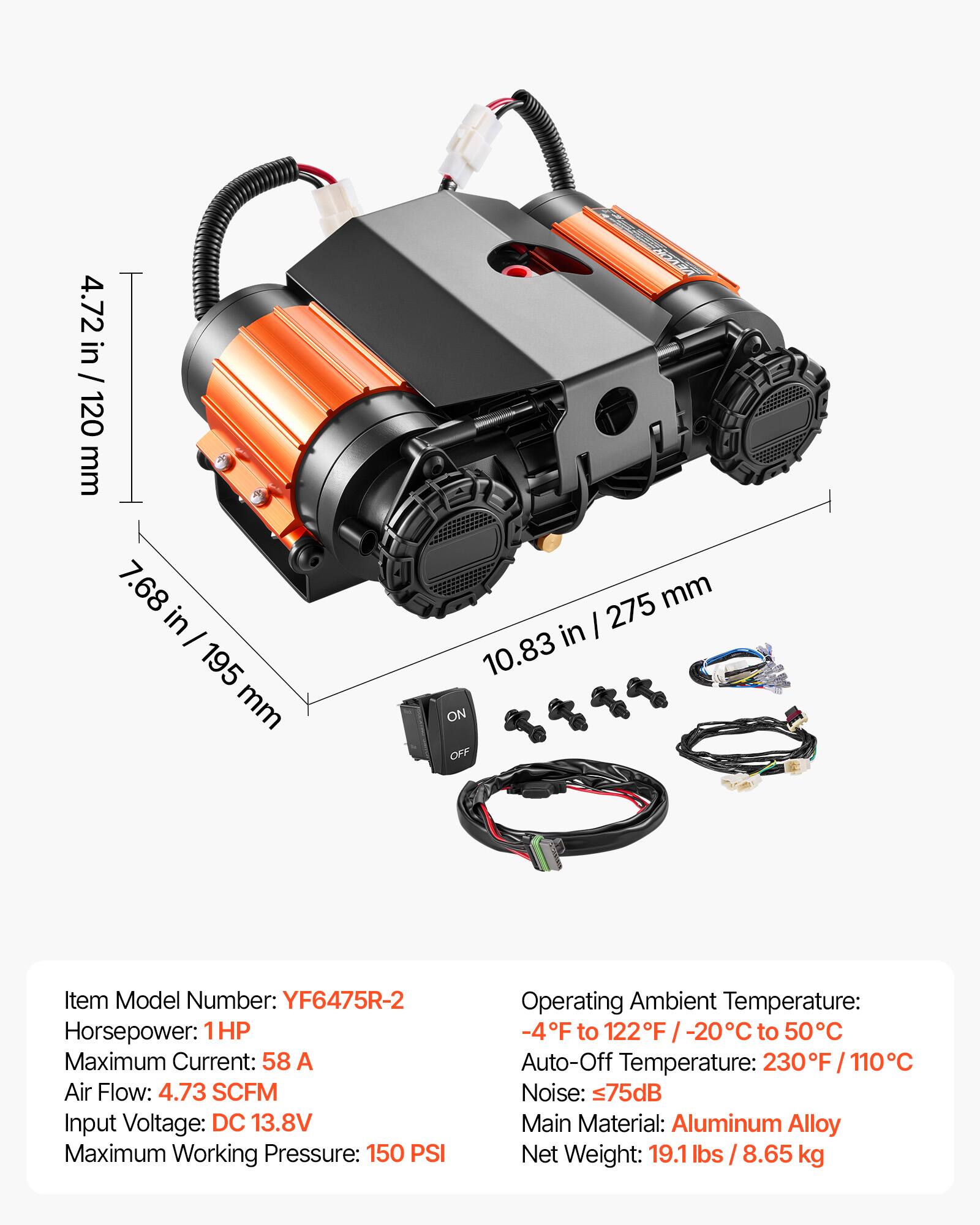 4.72 in / 120 mm  
7.68 in - 195 mm  
10.83 in / 275 mm  

KEESENTA VEVOR  

Item Model Number: YF6475R-2  
Horsepower: 1HP  
Maximum Current: 58 A  
Air Flow: 4.73 SCFM  
Input Voltage: DC 13.8V  
Maximum Working Pressure: 150 PSI  

Operating Ambient Temperature: -4F to 122F / -20C to 50C  
Auto-Off Temperature: 230F / 110C  
Noise: 75dB  
Main Material: Aluminum Alloy  
Net Weight: 19.1 lbs / 8.65 kg