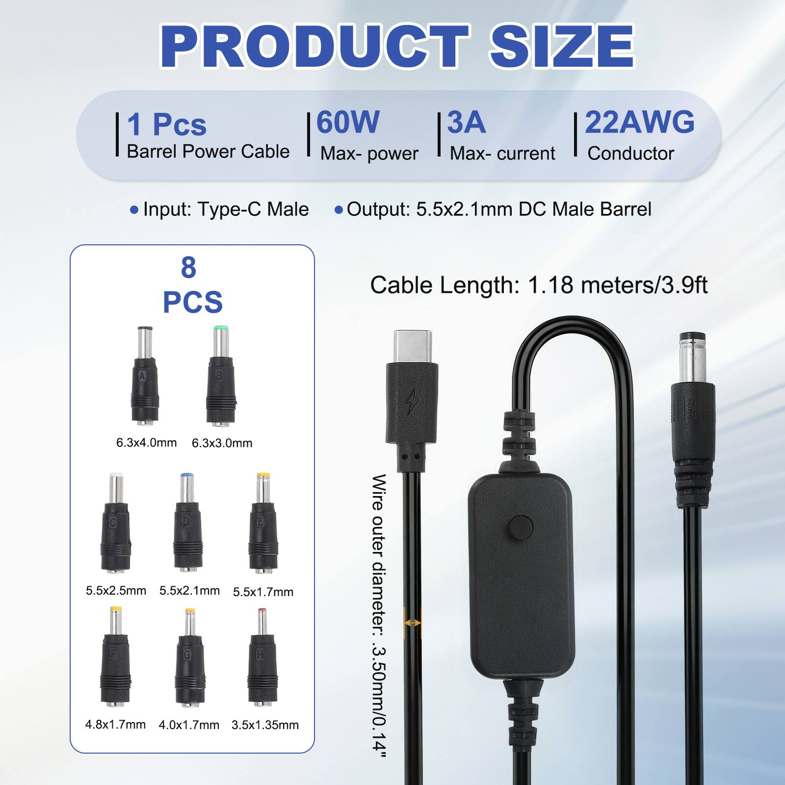 PRODUCT SIZE

1 Pcs 60W Barrel Power Cable
Max-power: 60W
Max-current: 3A
Conductor: 22AWG

Input: Type-C Male
Output: 5.5x2.1mm DC Male Barrel

Cable Length: 1.18 meters/3.9ft

8 PCS

Wire outer diameter: 3.50mm/0.14"

- 6.3x4.0mm
- 6.3x3.0mm
- 5.5x2.5mm
- 5.5x2.1mm
- 5.5x1.7mm
- 4.8x1.7mm
- 4.0x1.7mm
- 3.5x1.35mm
