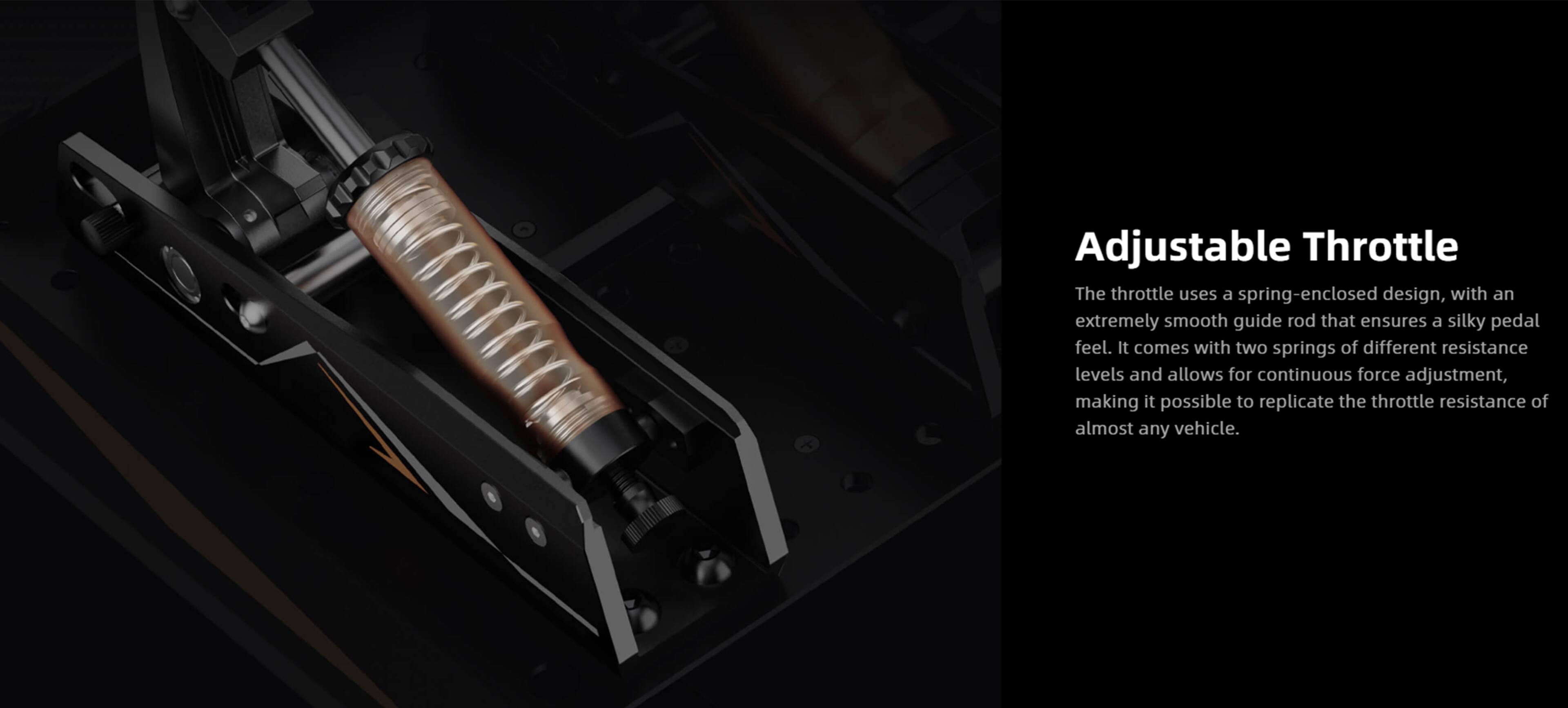 Adjustable Throttle

The throttle uses a spring-enclosed design, with an extremely smooth guide rod that ensures a silky pedal feel. It comes with two springs of different resistance levels and allows for continuous force adjustment, making it possible to replicate the throttle resistance of almost any vehicle.