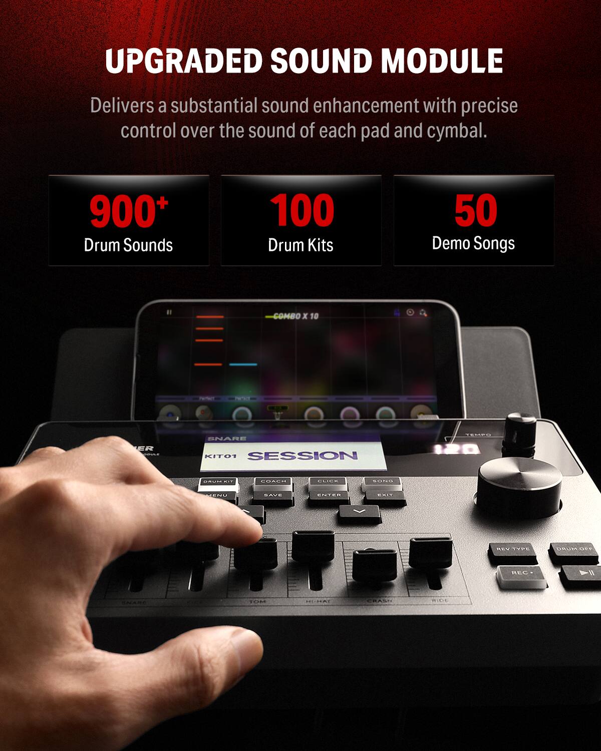 UPGRADED SOUND MODULE
Delivers a substantial sound enhancement with precise control over the sound of each pad and cymbal.
900+ Drum Sounds
100 Drum Kits
50 Demo Songs
COMBO x 10
PERTA
ER
SNARE
KITO1
SESSION
TEMPO
120
CMNE
IT
EUALN
...- OINE -.
SAUE
ENTEM
ET
MEV
PE
MAURE
LEV
BEC
! V
SNARE
TOH
HNI
CHASI
ICE