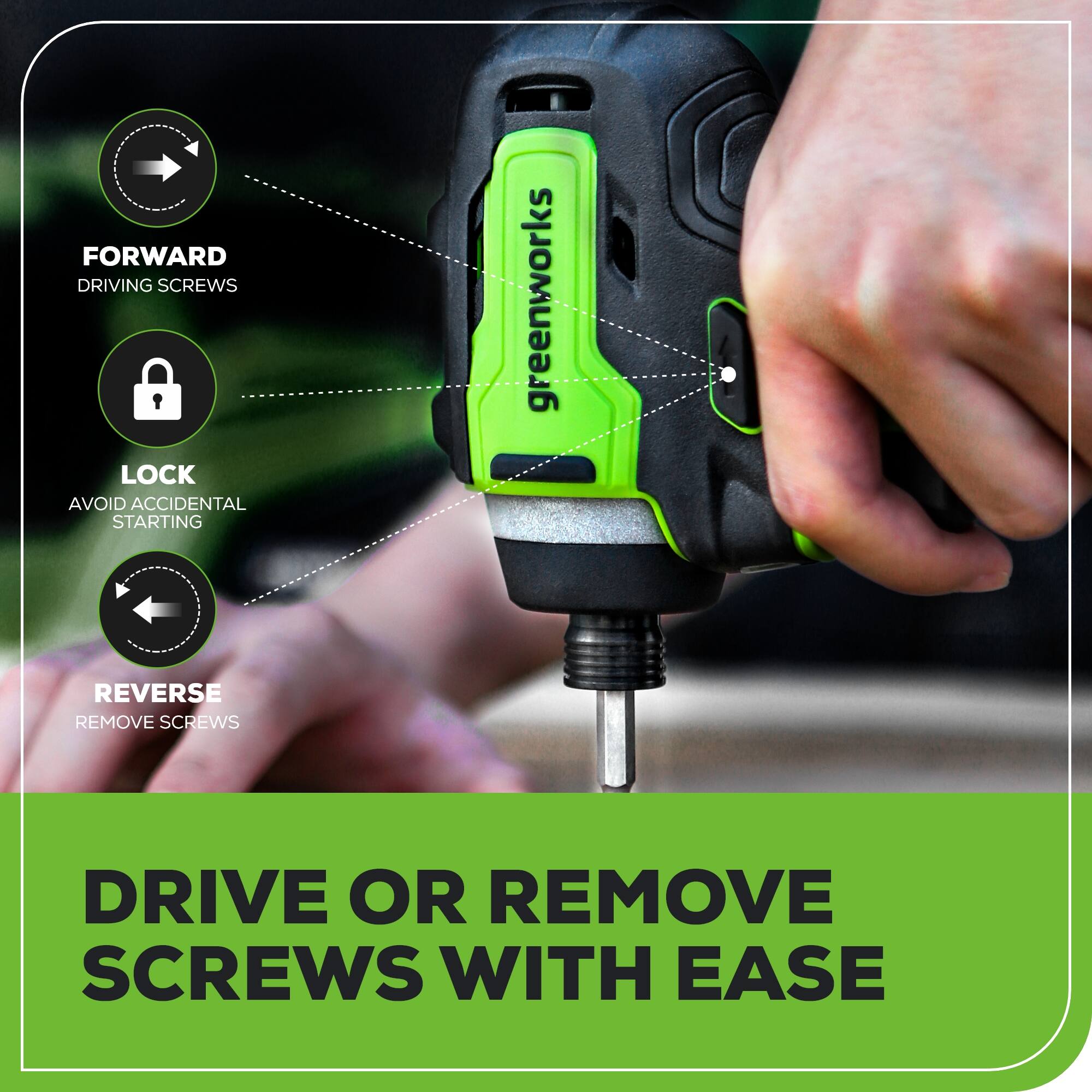 FORWARD DRIVING SCREWS LOCK AVOID ACCIDENTAL STARTING  
greenworks  
REVERSE REMOVE SCREWS  
DRIVE OR REMOVE SCREWS WITH EASE