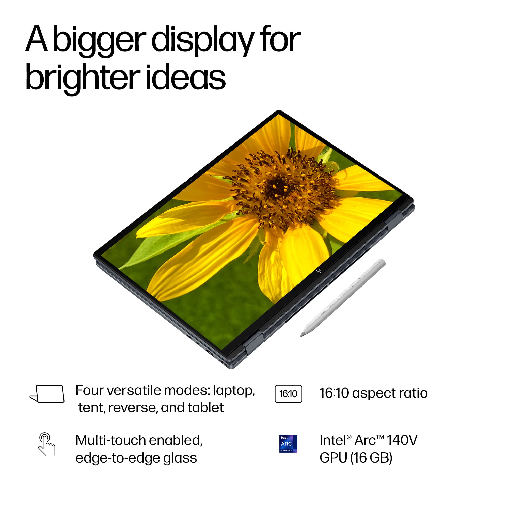 A bigger display for brighter ideas
Four versatile modes: laptop, tent, reverse, and tablet
16:10 aspect ratio
Multi-touch enabled, edge-to-edge glass
Intel Arc™ 140V GPU (16 GB)