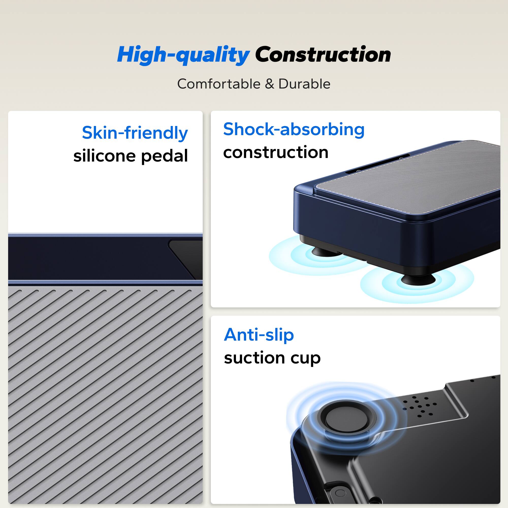 High-quality Construction  
Comfortable & Durable  

- Skin-friendly silicone pedal  
- Shock-absorbing construction  
- Anti-slip suction cup