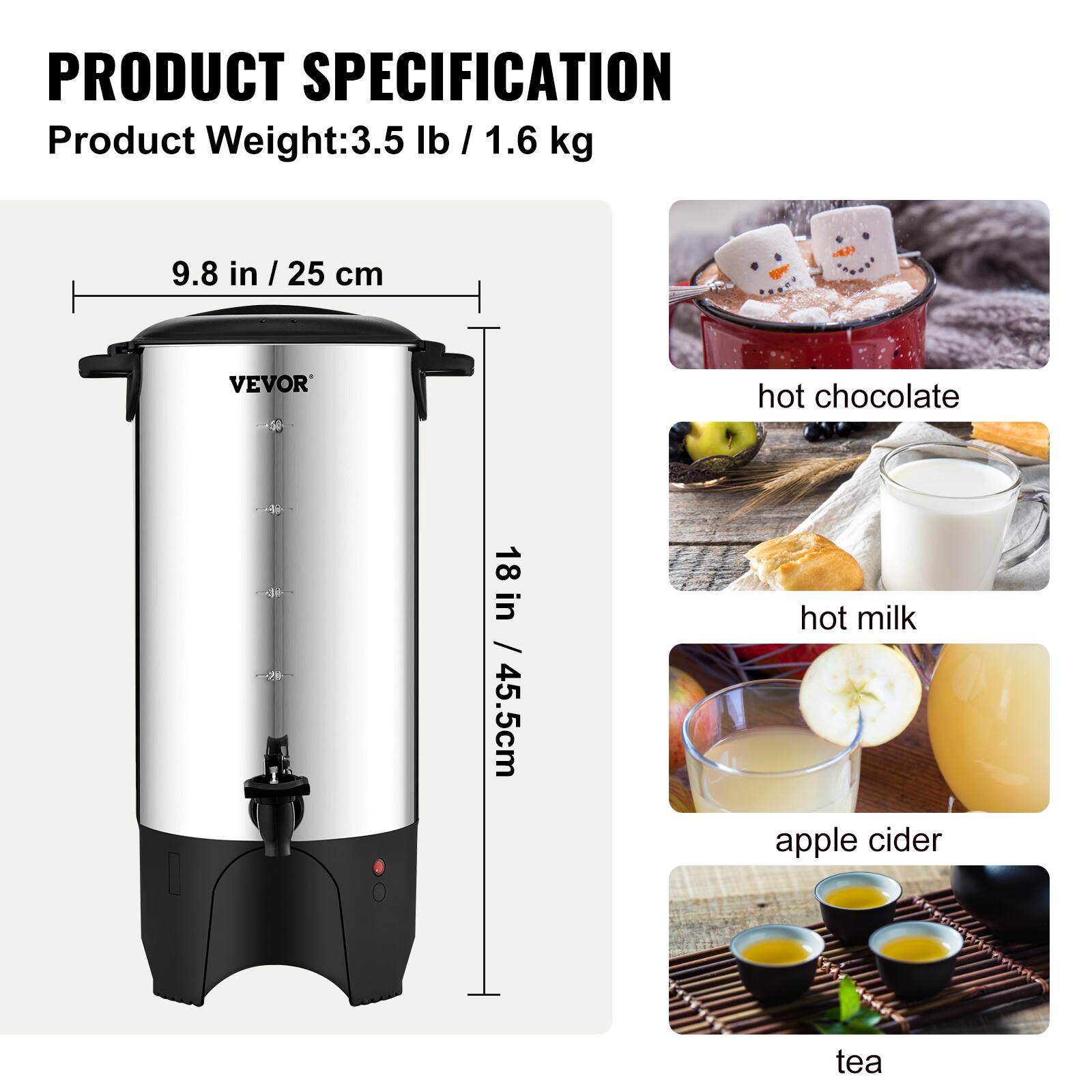PRODUCT SPECIFICATION  
Product Weight: 3.5 lb / 1.6 kg  
9.8 in / 25 cm  
18 in / 45.5 cm  

hot chocolate  
hot milk  
apple cider  
tea