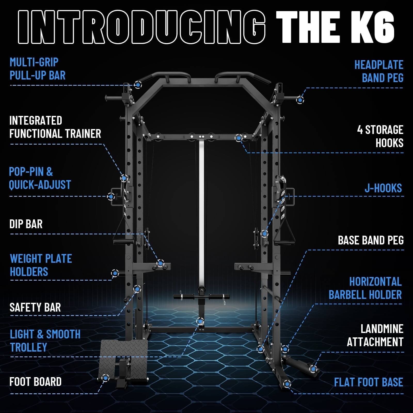 INTRODUCING THE K6

MULTI-GRIP PULL-UP BAR
HEADPLATE BAND PEG
INTEGRATED FUNCTIONAL TRAINER
4 STORAGE HOOKS
POP-PIN & QUICK-ADJUST
J-HOOKS
DIP BAR
WEIGHT PLATE HOLDERS
SAFETY BAR
BASE BAND PEG
HORIZONTAL BARBELL HOLDER
LIGHT & SMOOTH TROLLEY
LANDMINE ATTACHMENT
FOOT BOARD
FLAT FOOT BASE