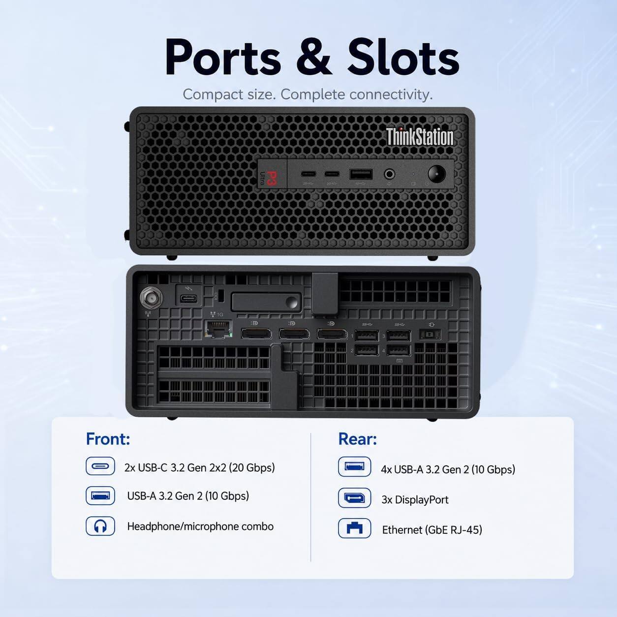 Ports & Slots  
Compact size. Complete connectivity.  

ThinkStation Ultra  

Front:  
- 2x USB-C 3.2 Gen 2x2 (20 Gbps)  
- USB-A 3.2 Gen 2 (10 Gbps)  
- Headphone/microphone combo  

Rear:  
- 4x USB-A 3.2 Gen 2 (10 Gbps)  
- 3x DisplayPort  
- Ethernet (GbE RJ-45)