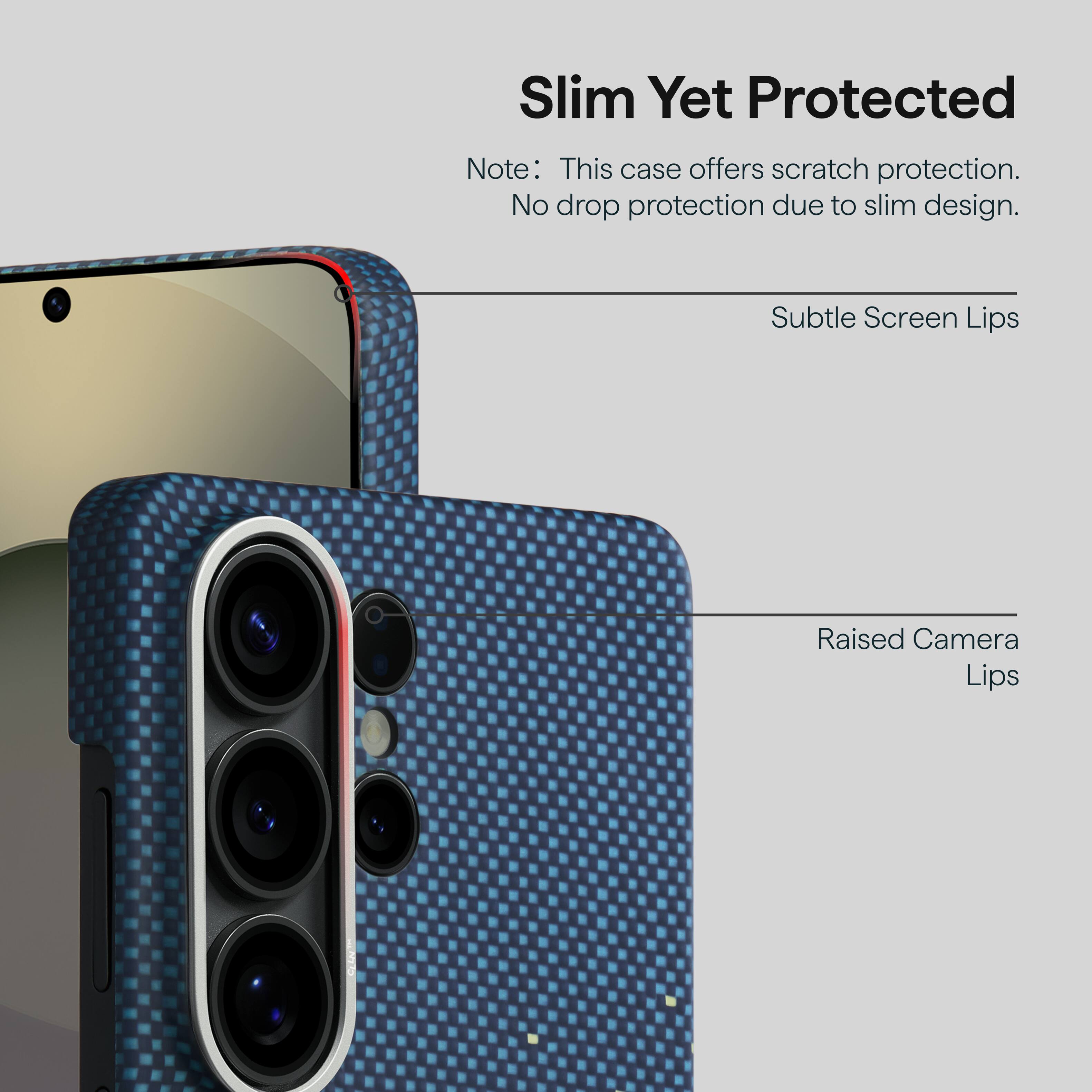 Slim Yet Protected  
Note: This case offers scratch protection. No drop protection due to slim design.  
Subtle Screen Lips  
Raised Camera Lips