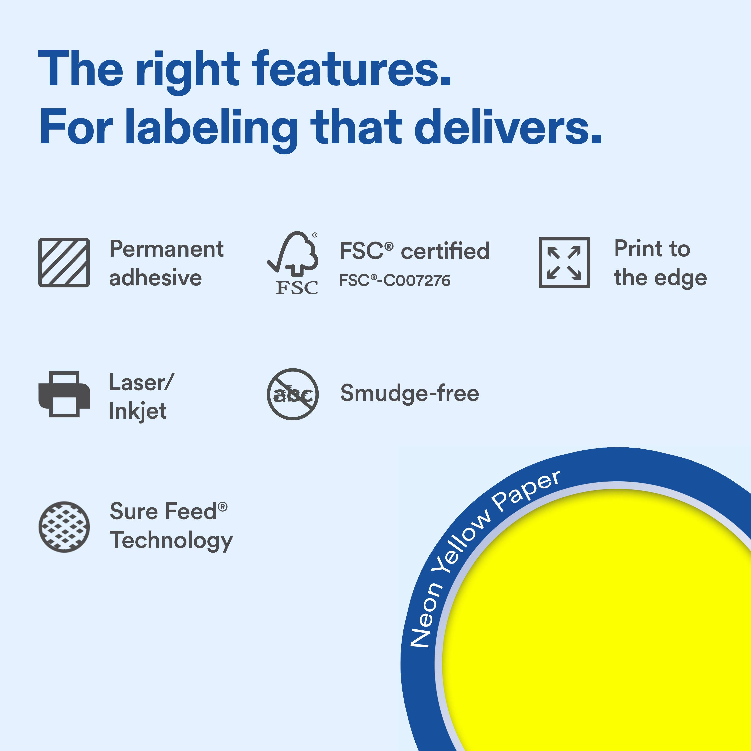The right features.  
For labeling that delivers.  

Permanent adhesive  
FSC® certified FSC-C007276  
Print to the edge  

Laser/ Inkjet  
Smudge-free  

Sure Feed® Technology  

Neon Yellow Paper