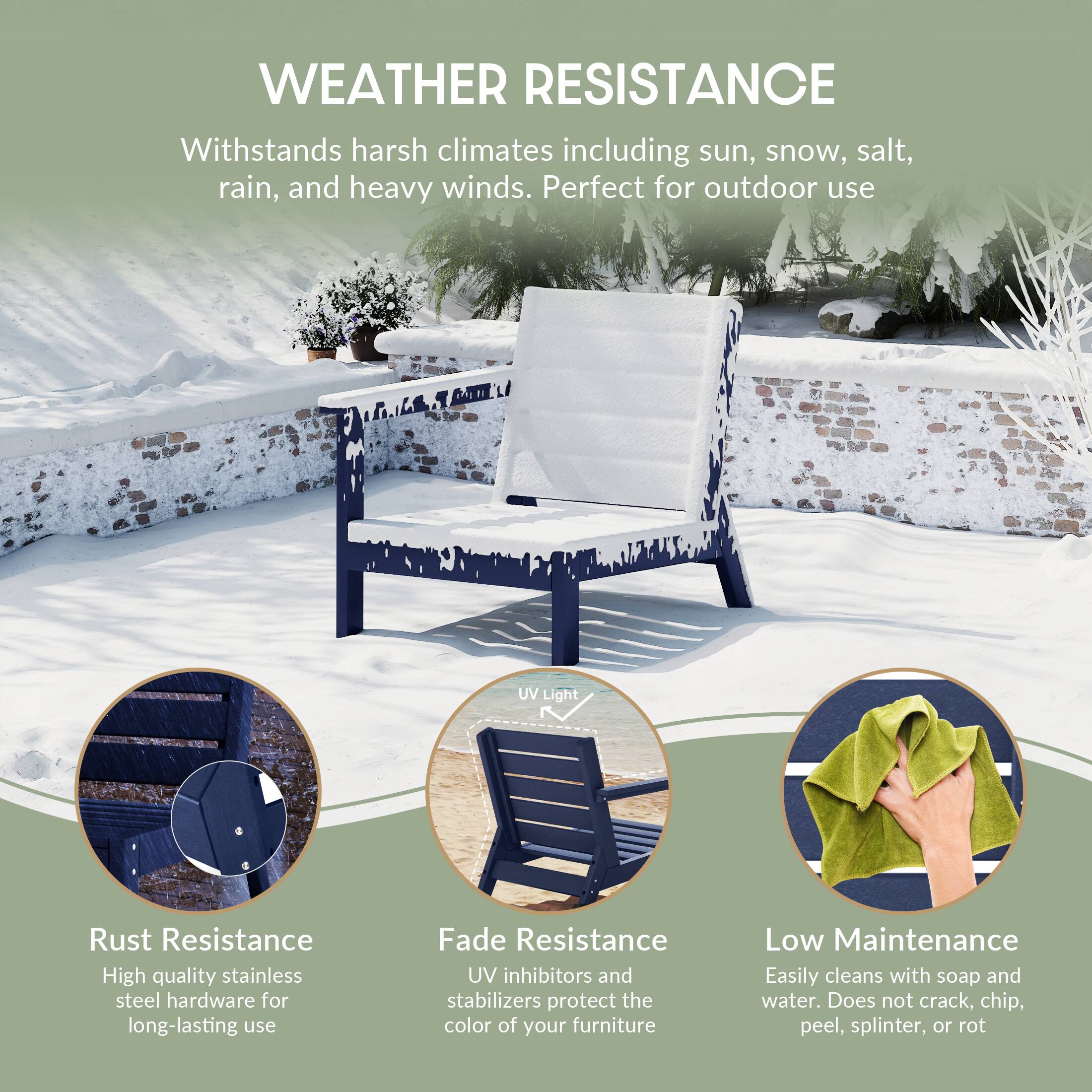 WEATHER RESISTANCE  
Withstands harsh climates including sun, snow, salt, rain, and heavy winds. Perfect for outdoor use

UV Light

Rust Resistance  
High quality stainless steel hardware for long-lasting use

Fade Resistance  
UV inhibitors and stabilizers protect the color of your furniture

Low Maintenance  
Easily cleans with soap and water. Does not crack, chip, peel, splinter, or rot