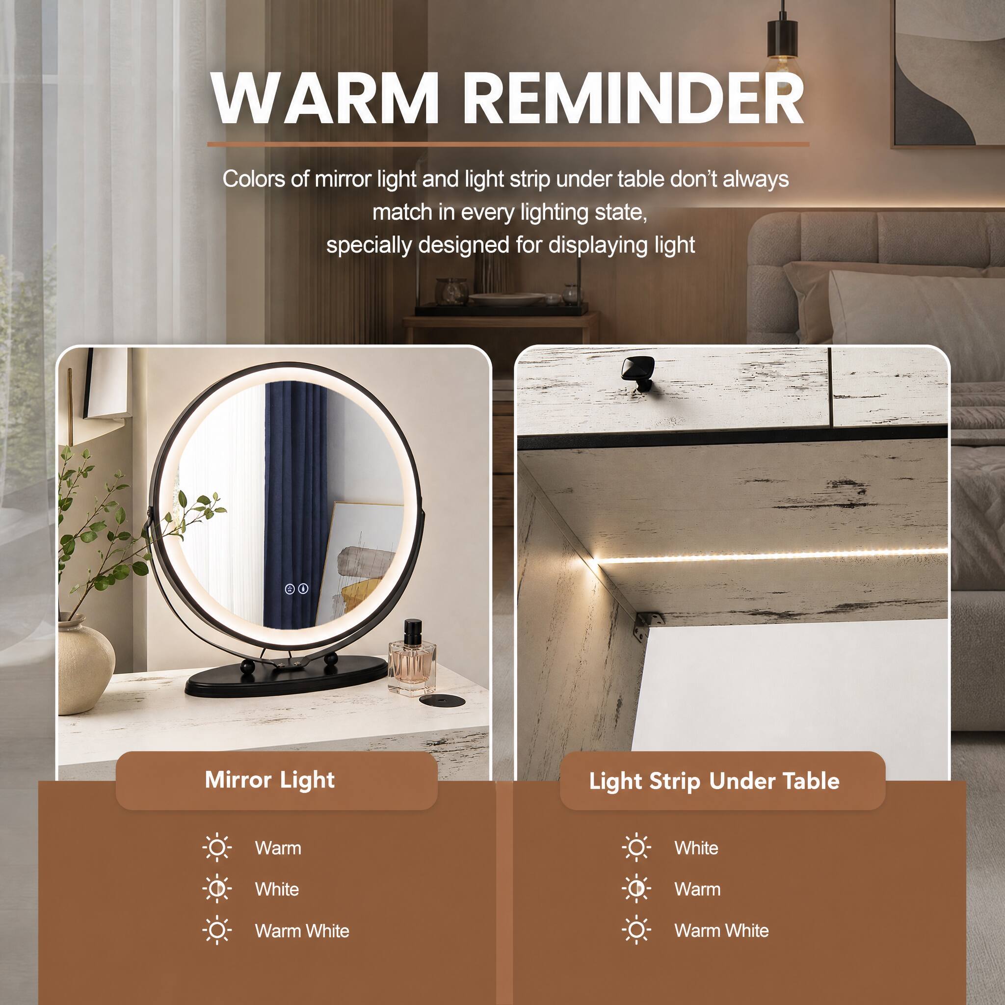 WARM REMINDER

Colors of mirror light and light strip under table don't always match in every lighting state, specially designed for displaying light

Mirror Light
- Warm
- White
- Warm White

Light Strip Under Table
- White
- Warm
- Warm White