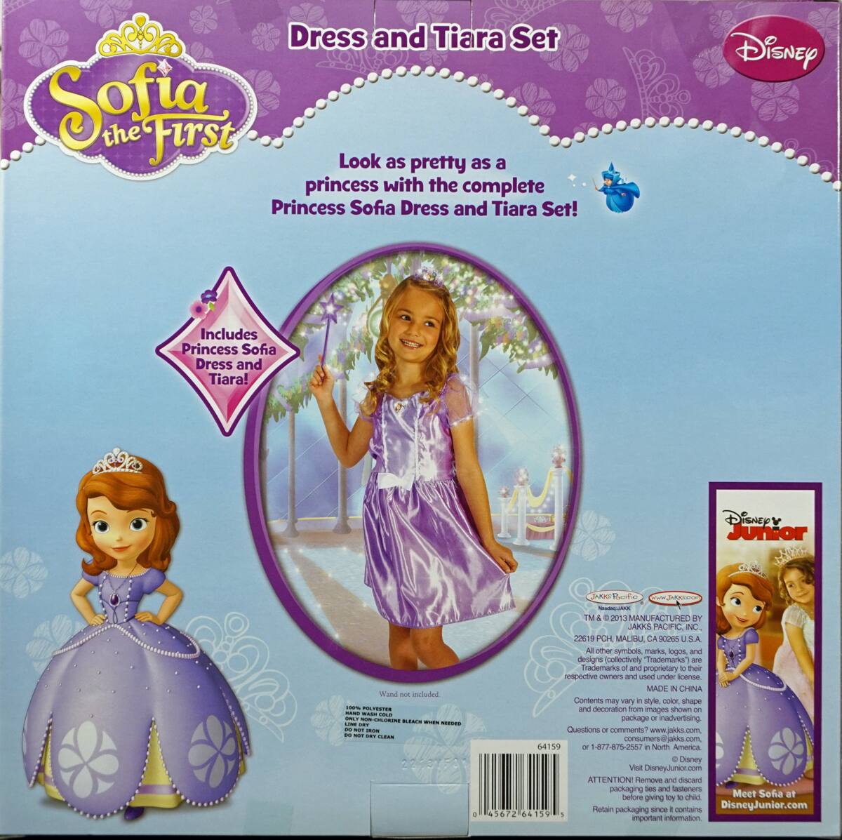 **Sofia the First**

**Dress and Tiara Set**

Look as pretty as a princess with the complete Princess Sofia Dress and Tiara Set!

Includes Princess Sofia Dress and Tiara!

Disney Junior Wand included

---

**Disney Junior**

---

**TM & © 2013 MANUFACTURED BY JAKKS PACIFIC, INC. 22619 PCH MALIBU, CA 90265 U.S.A.**

All other symbols, logos, and designs collectively "Trademarks" are Trademarks of their respective owners and used under license.

MADE IN CHINA

Contents may vary in style, color, shape and decoration from images shown on package or in advertising.

---

**Wand not included.**

100% POLYESTER
HAND WASH COLD, GENTLE CYCLE
DO NOT BLEACH
LINE DRY
DO NOT IRON
DO NOT DRY CLEAN

---

**Questions or comments? consumers@jakkspacific.com**

**1-877-875-2565**

**North America**

**DisneyJunior.com**

---

**ATTENTION: Remove and discard packaging tape and fasteners before giving to child. Retain packaging