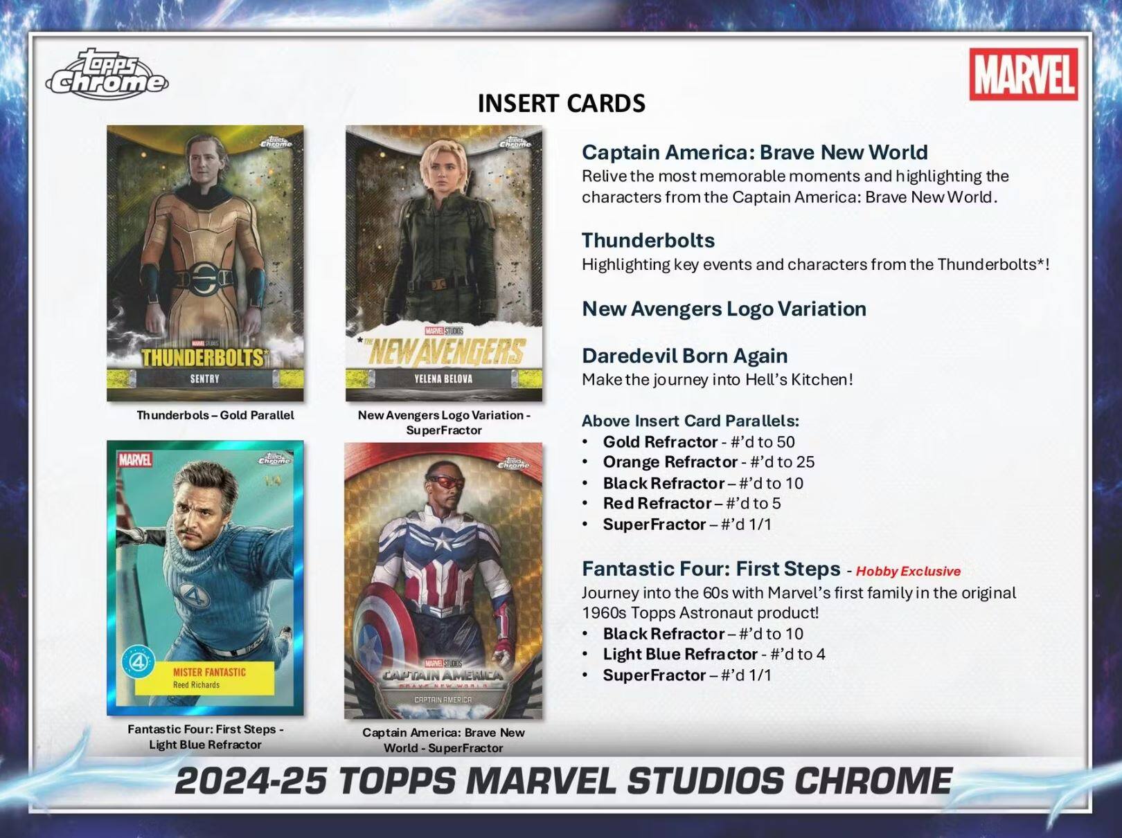 **INSERT CARDS**

- **Captain America: Brave New World**
  - Relive the most memorable moments and highlighting the characters from the Captain America: Brave New World.

- **Thunderbolts**
  - Highlighting key events and characters from the Thunderbolts*!

- **New Avengers Logo Variation**
  - Daredevil Born Again
  - Make the journey into Hell's Kitchen!

- **Above Insert Card Parallels:**
  - Gold Refractor - #d to 50
  - Orange Refractor - #d to 25
  - Black Refractor - #d to 10
  - Red Refractor - #d to 5
  - SuperFractor - 1/1

- **Fantastic Four: First Steps - Hobby Exclusive**
  - Journey into the 60s with Marvel's first family in the original 1960s Topps Astronaut product!
  - Black Refractor - #d to 10
  - Light Blue Refractor - #d to 4
  - SuperFractor - 1/1

---

**2024-25 TOPPS MARVEL STUDIOS CHROME**