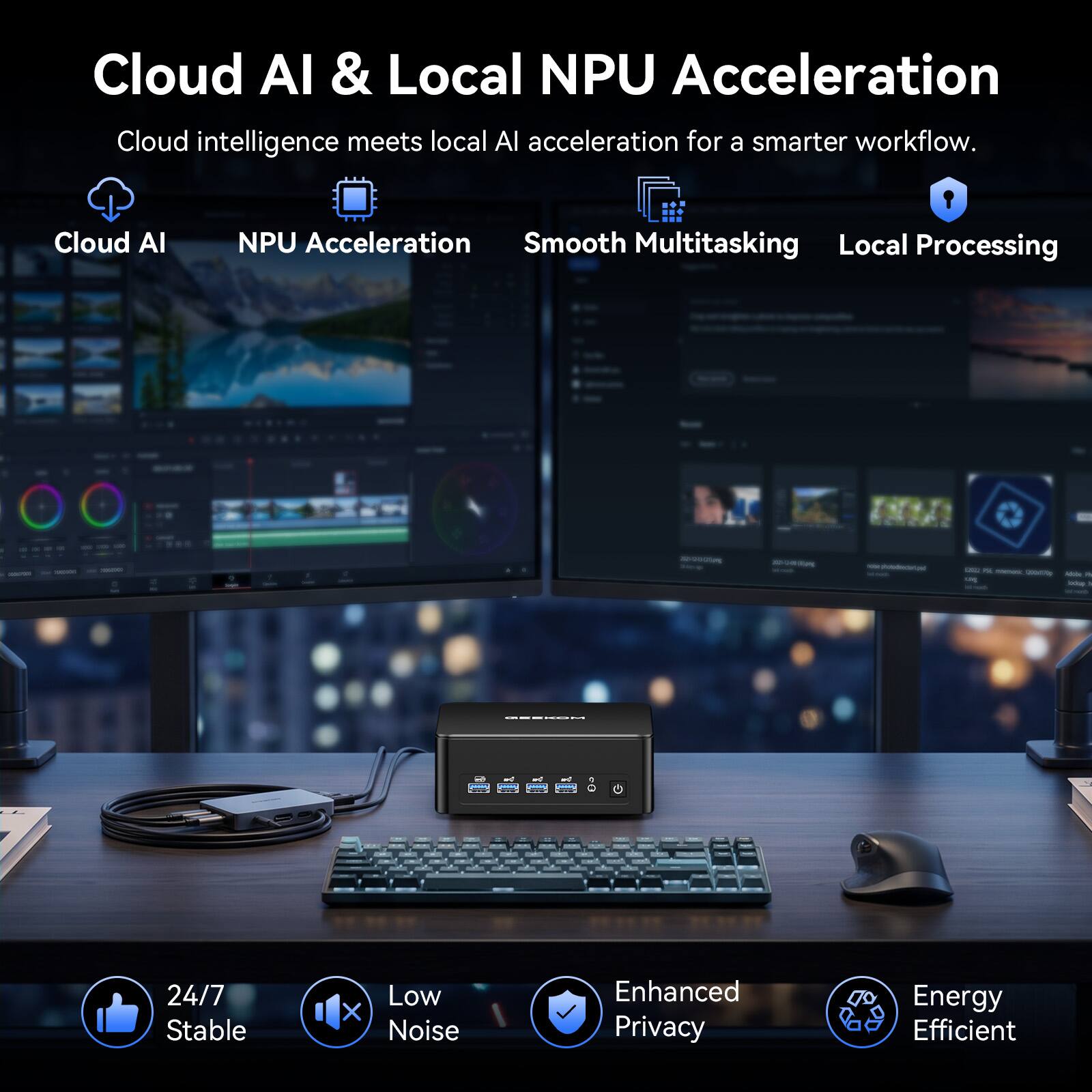 Cloud AI & Local NPU Acceleration  
Cloud intelligence meets local AI acceleration for a smarter workflow.

- Cloud AI
- NPU Acceleration
- Smooth Multitasking
- Local Processing

2020-000-200mg Simp

photodienderfund  
- meneral - Adobe 1 ung boke InGraph  
- and - - Greeny  
0g

24/7 Stable  
Low X Noise  
Enhanced Privacy  
Energy Efficient