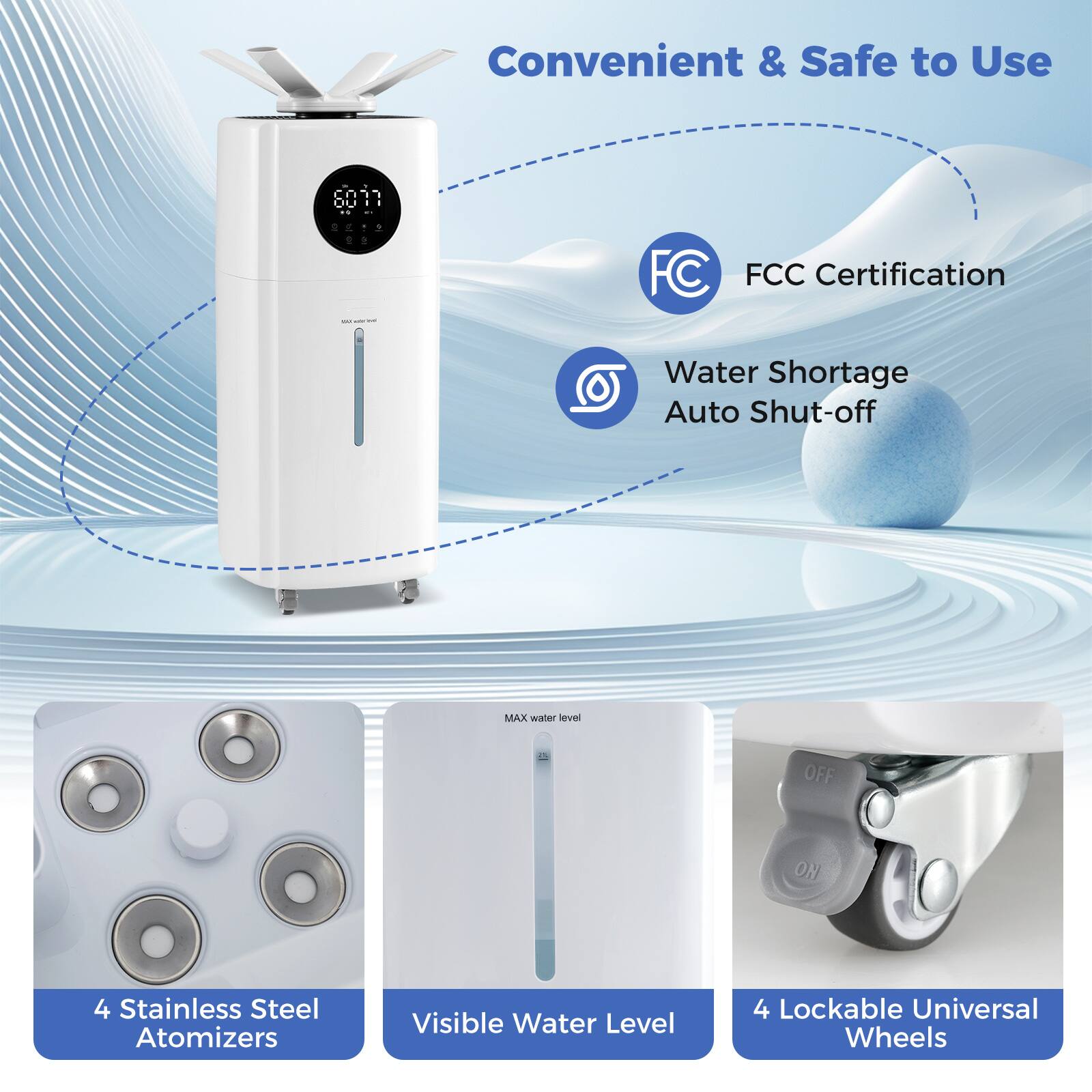 Convenient & Safe to Use

- FCC Certification
- Water Shortage Auto Shut-off
- 4 Stainless Steel Atomizers
- Visible Water Level
- 4 Lockable Universal Wheels