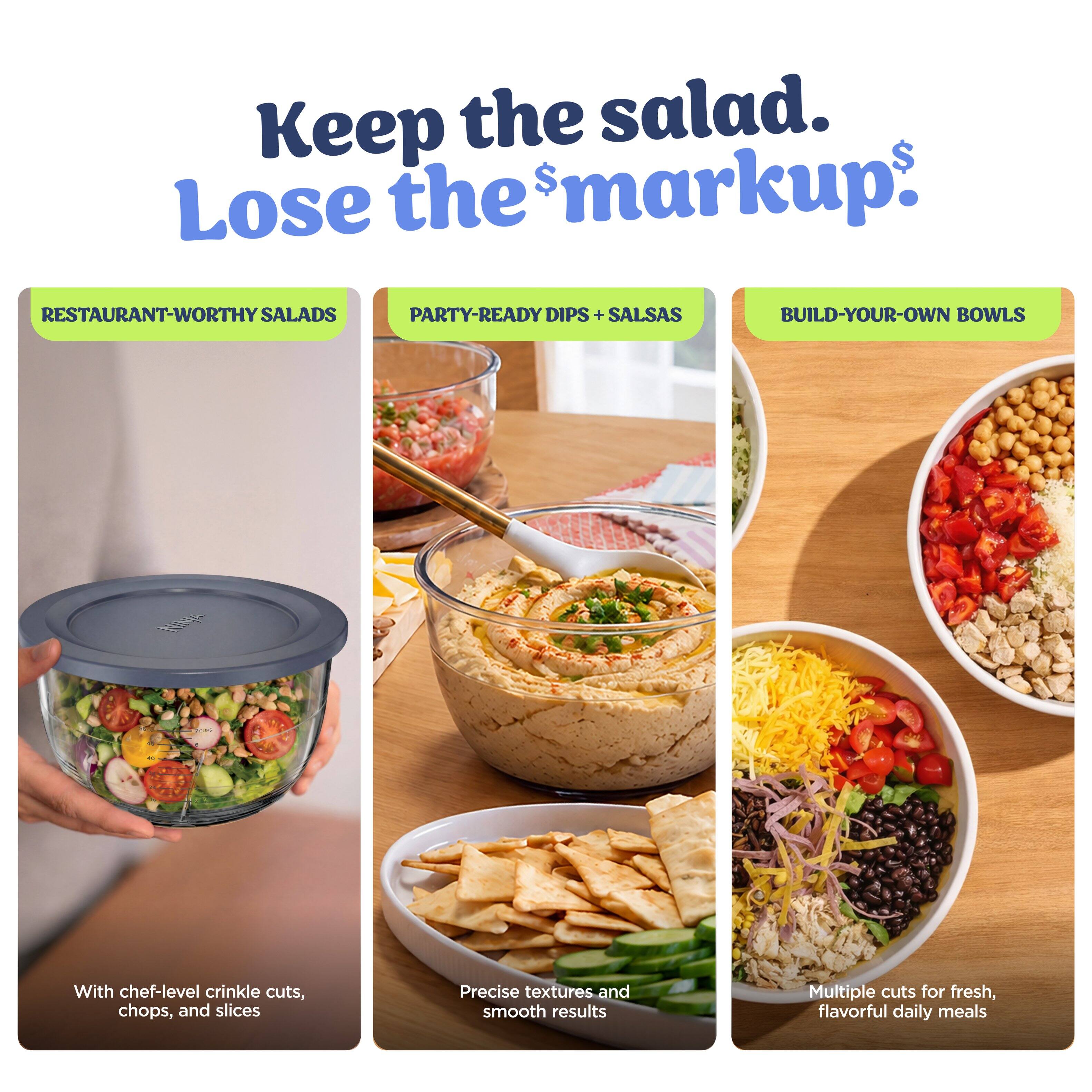 Keep the salad. Lose the markup.  
RESTAURANT-WORTHY SALADS  
PARTY-READY DIPS + SALSAS  
BUILD-YOUR-OWN BOWLS  

With chef-level crinkle cuts, chops, and slices  
Precise textures and smooth results  
Multiple cuts for fresh, flavorful daily meals