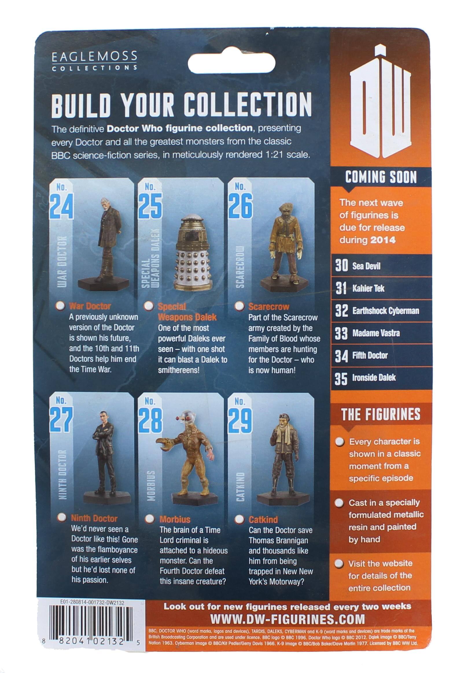 EAGLEMOSS COLLECTIONS BUILD YOUR COLLECTION

The definitive Doctor Who figurine collection, presenting every Doctor and the greatest monsters from the classic BBC science-fiction series, meticulously rendered 1:21 scale.

COMING SOON

No. 24 War Doctor  
A previously unknown version of the Doctor is shown his future, and the 10th and 11th Doctors help him end the Time War.

No. 25 Special Weapons Dalek  
One of the most powerful Daleks ever seen – with one shot it can blast a Dalek to smithereens!

No. 26 Scarecrow  
Part of the Scarecrow army created by the Family of Blood whose members are hunting for the Doctor – who is now human!

No. 27 Ninth Doctor  
We'd never seen a Doctor like this! Gone was the flamboyance of his earlier selves but he'd lost none of his passion.

No. 28 Morbius  
The brain of a Time Lord criminal is attached to a hideous monster. Can the Fourth Doctor defeat this insane creature?

No. 29 Catkind  
Can the Doctor save Thomas Brannigan and thousands like him from being trapped in New York's Motorway?

The