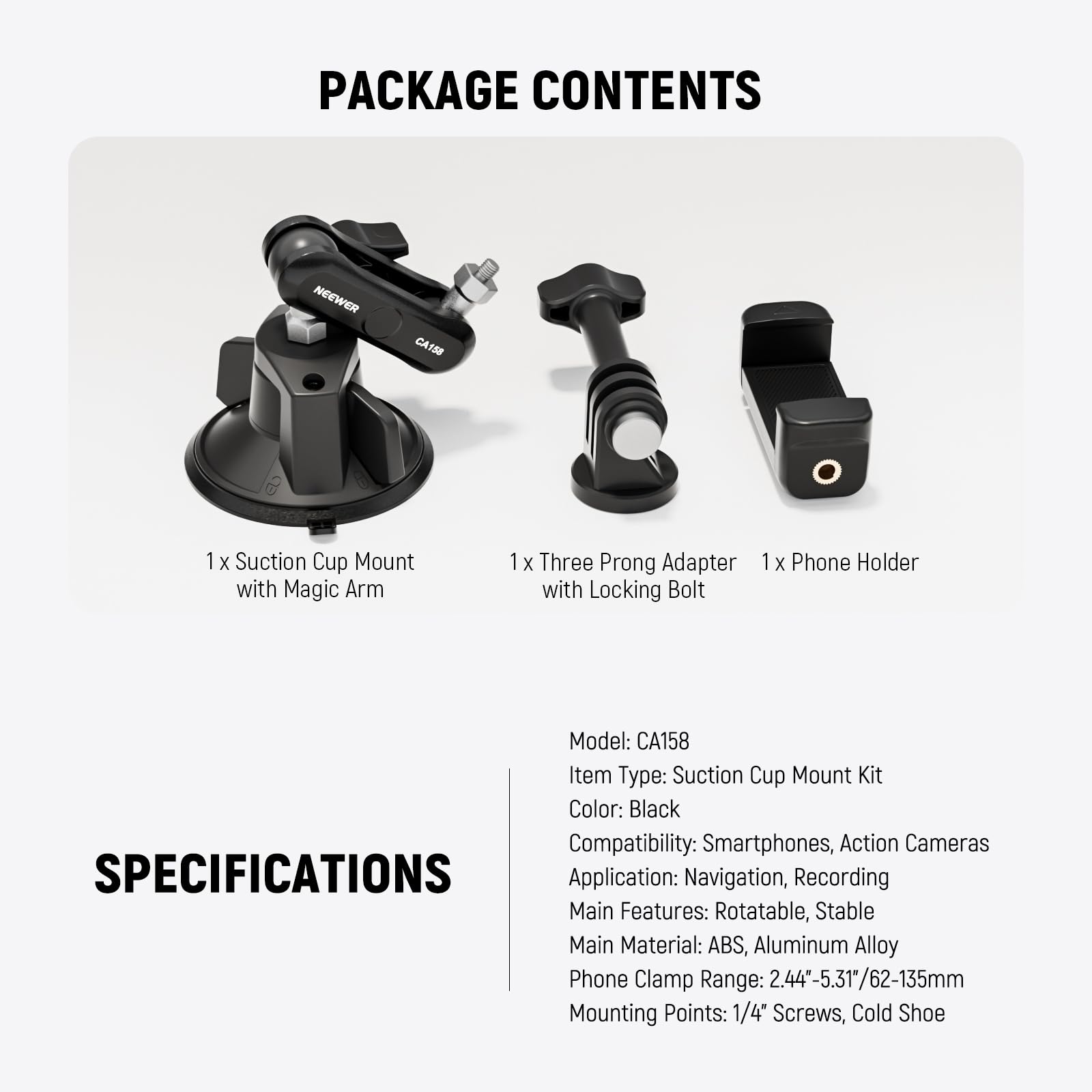 PACKAGE CONTENTS

1 x Suction Cup Mount with Magic Arm  
1 x Three Prong Adapter with Locking Bolt  
1 x Phone Holder  

Model: CA158  
Item Type: Suction Cup Mount Kit  
Color: Black  
Compatibility: Smartphones, Action Cameras  

SPECIFICATIONS  

Application: Navigation, Recording  
Main Features: Rotatable, Stable  
Main Material: ABS, Aluminum Alloy  
Phone Clamp Range: 2.44"-5.31"/62-135mm  
Mounting Points: 1/4" Screws, Cold Shoe
