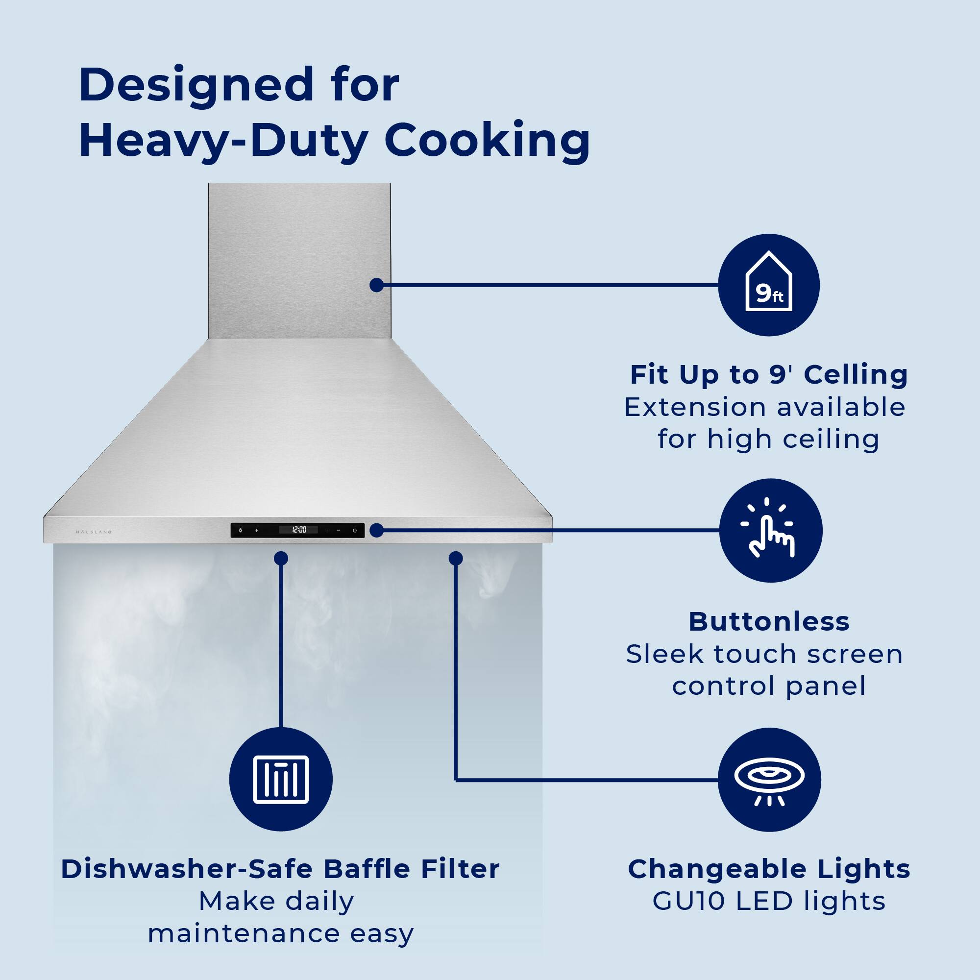 Designed for Heavy-Duty Cooking

- Fit Up to 9' Ceiling
  Extension available for high ceiling

- Buttonless
  Sleek touch screen control panel

- Dishwasher-Safe Baffle Filter
  Make daily maintenance easy

- Changeable Lights
  GU10 LED lights