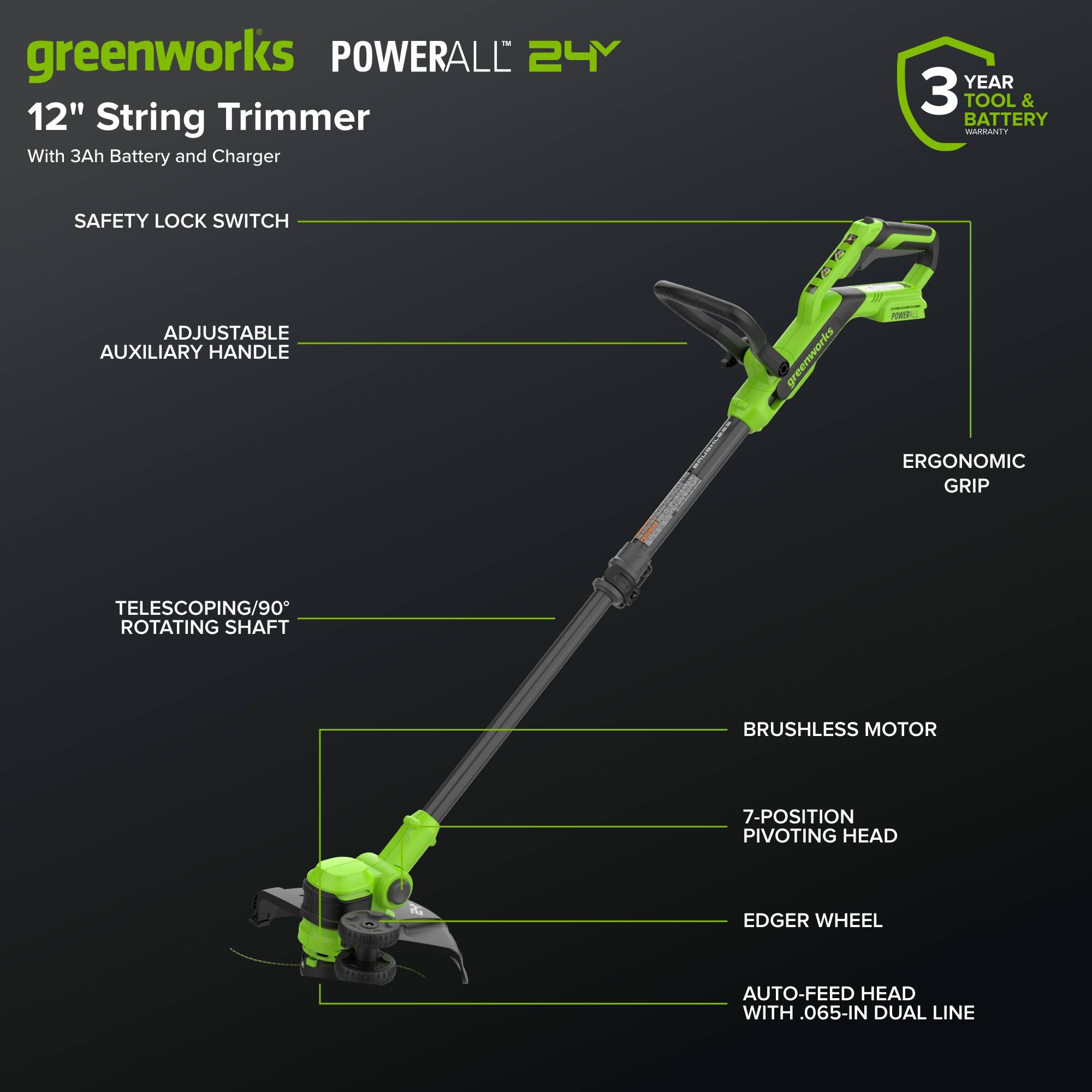 greenworks POWERALL 24V 12" String Trimmer With 3Ah Battery and Charger  
YEAR 3 TOOL & BATTERY WARRANTY  
SAFETY LOCK SWITCH  
ADJUSTABLE AUXILIARY HANDLE  
ERGONOMIC GRIP  
TELESCOPING/90° ROTATING SHAFT  
BRUSHLESS MOTOR  
7-POSITION PIVOTING HEAD  
EDGER WHEEL  
AUTO-FEED HEAD WITH 0.65-IN DUAL LINE