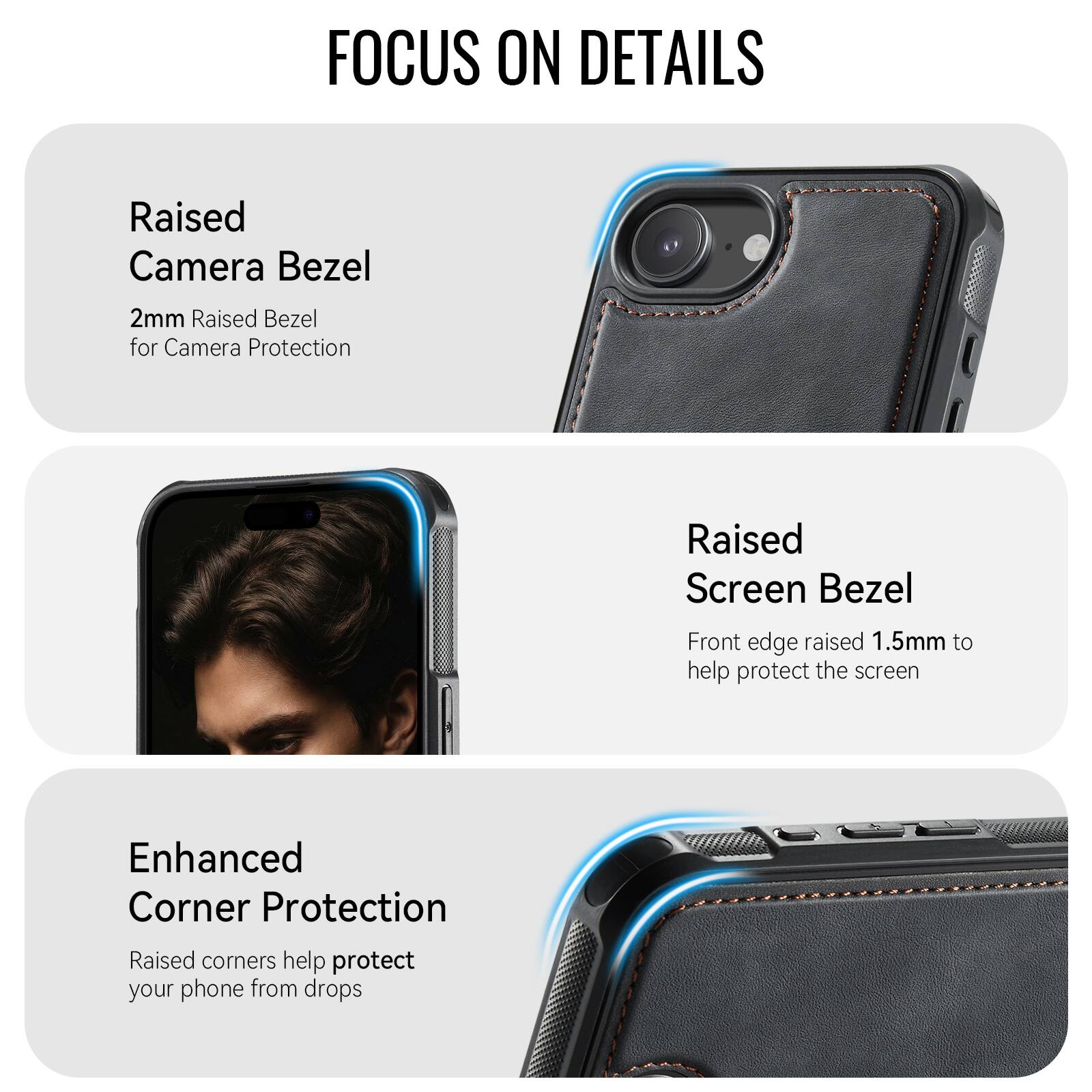FOCUS ON DETAILS

Raised Camera Bezel
2mm Raised Bezel for Camera Protection

Raised Screen Bezel
Front edge raised 1.5mm to help protect the screen

Enhanced Corner Protection
Raised corners help protect your phone from drops