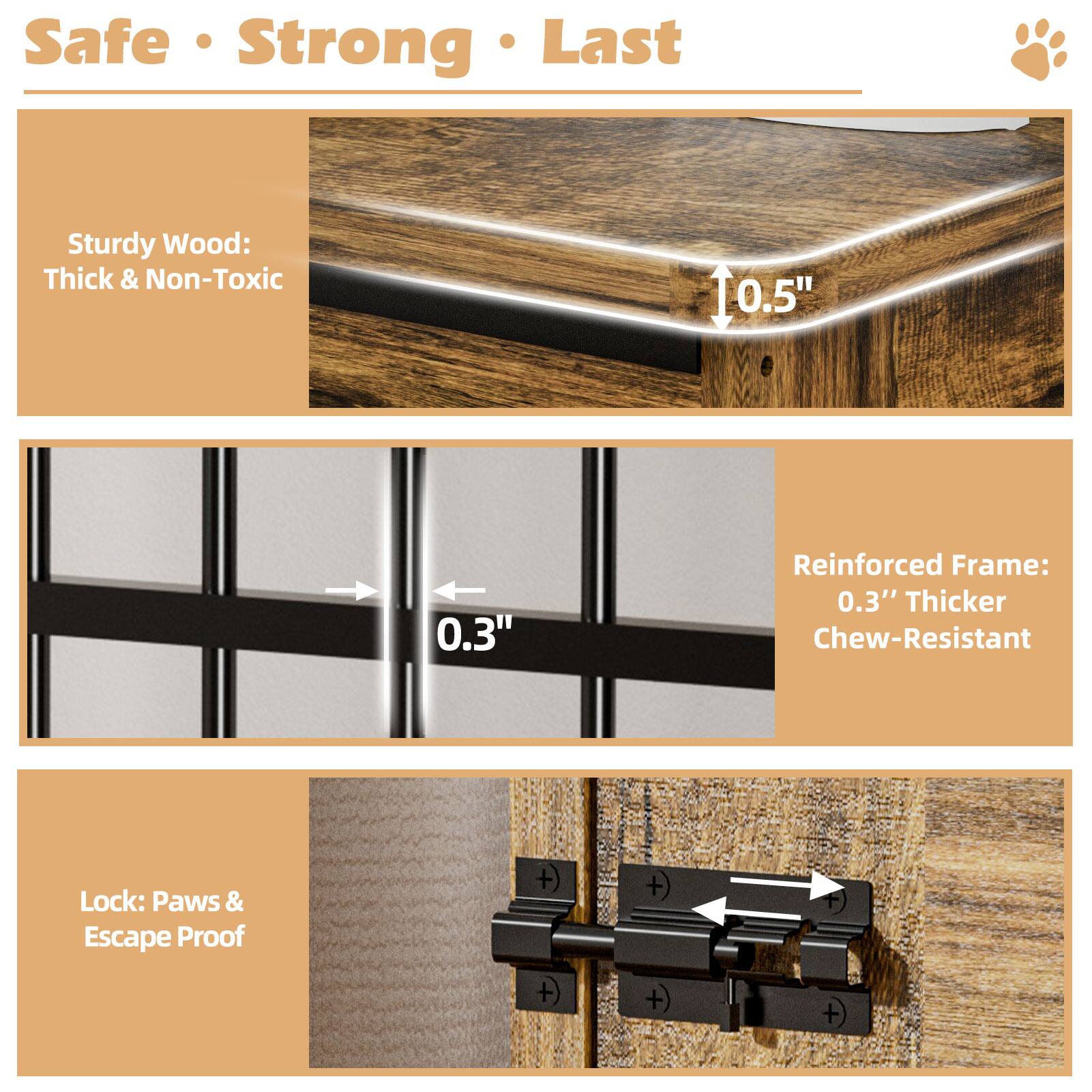 Safe Strong Last

Sturdy Wood: Thick & Non-Toxic

Reinforced Frame: 0.3" Thicker Chew-Resistant

Lock: Paws & Escape Proof