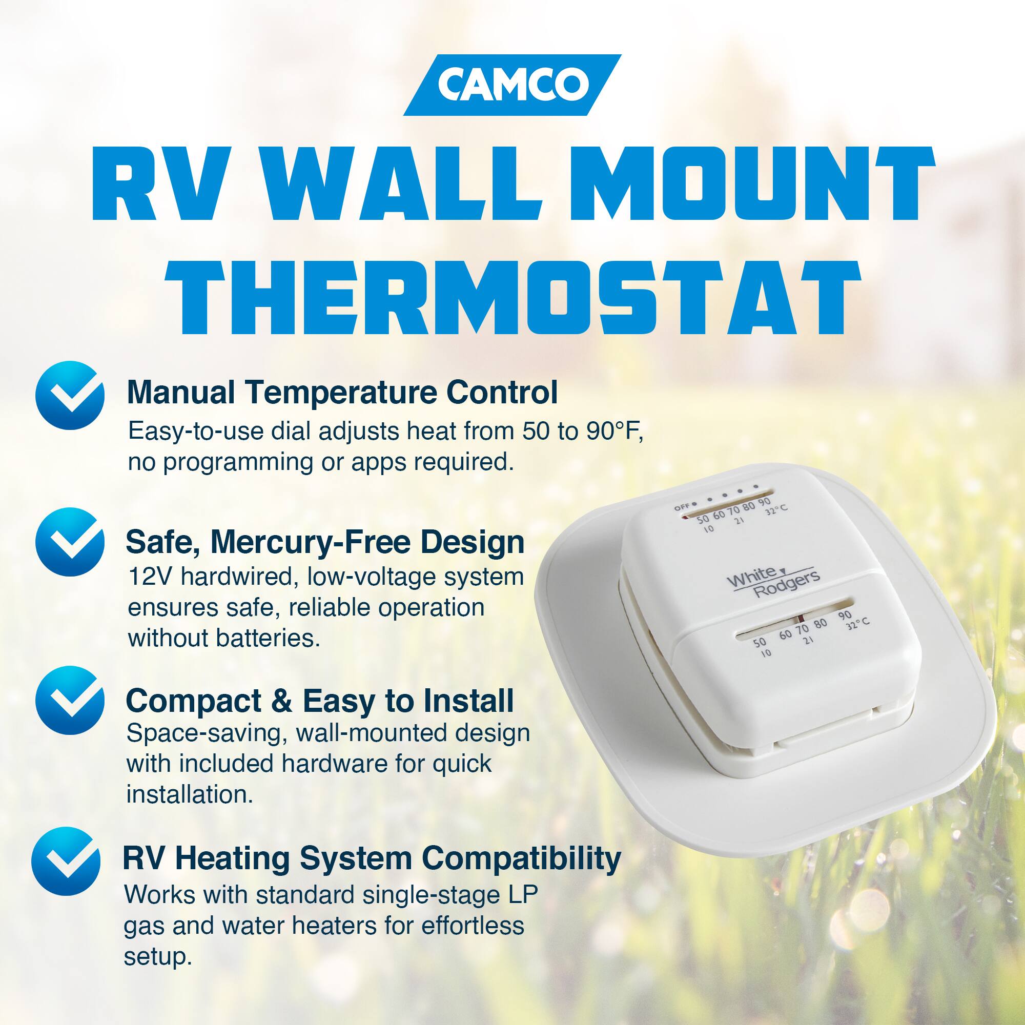 CAMCO RV WALL MOUNT THERMOSTAT

- Manual Temperature Control
  Easy-to-use dial adjusts heat from 50 to 90°F, no programming or apps required.

- Safe, Mercury-Free Design
  12V hardwired, low-voltage system ensures safe, reliable operation without batteries.

- Compact & Easy to Install
  Space-saving, wall-mounted design with included hardware for quick installation.

- RV Heating System Compatibility
  Works with standard single-stage LP gas and water heaters for effortless setup.