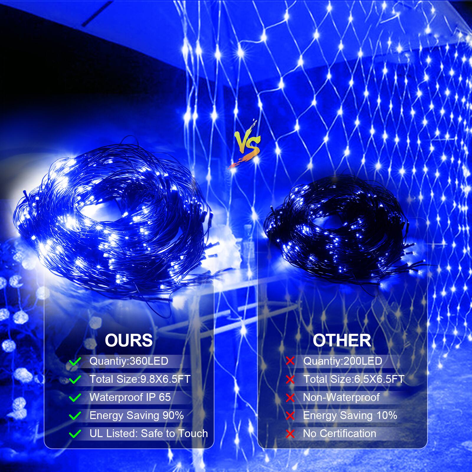 VS

OURS
- Quantity: 360LED
- Total Size: 9.8X6.5FT
- Waterproof IP 65
- Energy Saving 90%
- UL Listed: Safe to Touch

OTHER
- Quantity: 200LED
- Total Size: 6.5X6.5FT
- Non-Waterproof
- Energy Saving 10%
- No Certification