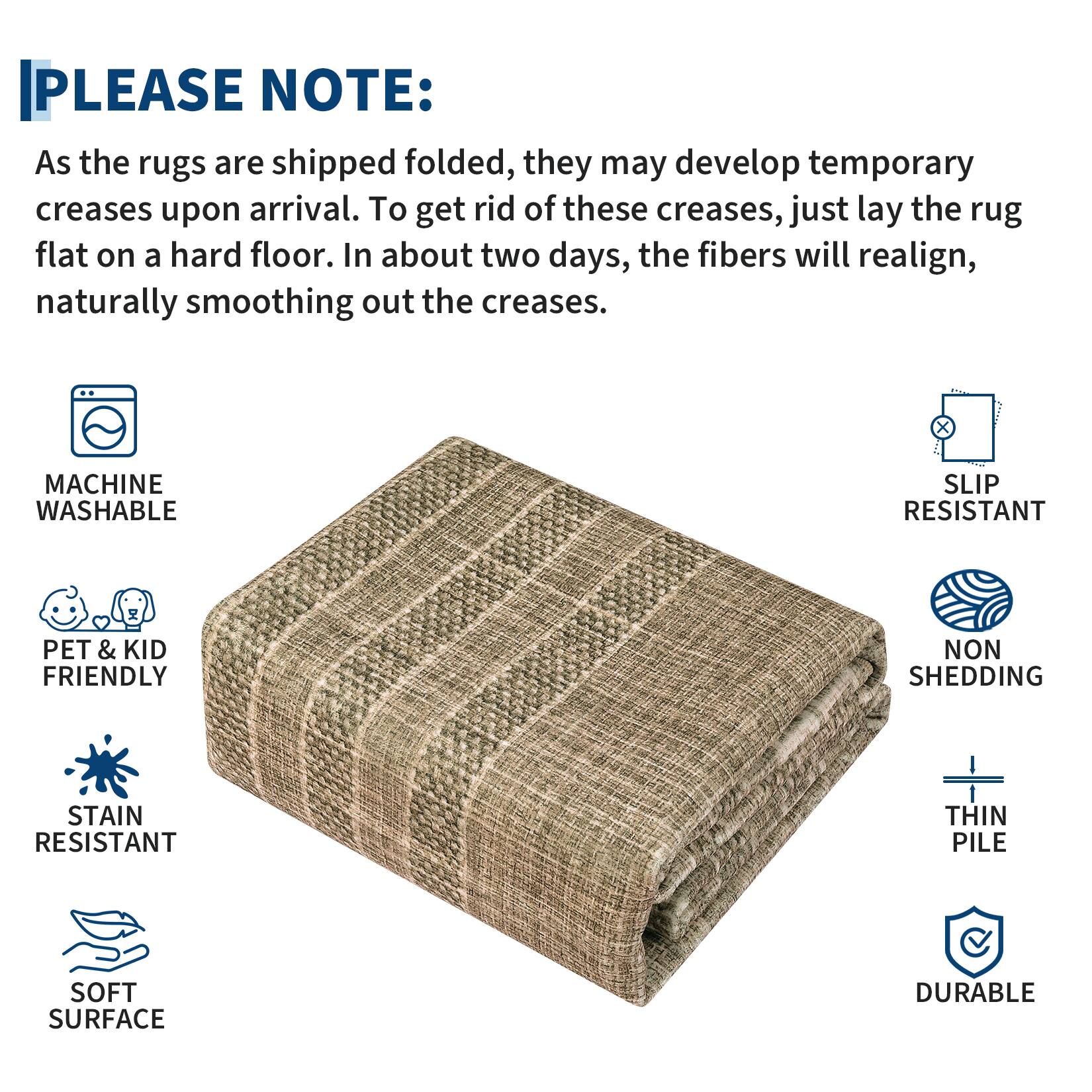 PLEASE NOTE:

As the rugs are shipped folded, they may develop temporary creases upon arrival. To get rid of these creases, just lay the rug flat on a hard floor. In about two days, the fibers will realign, naturally smoothing out the creases.

- MACHINE WASHABLE
- SLIP RESISTANT
- PET & KID FRIENDLY
- STAIN RESISTANT
- SOFT SURFACE
- NON SHEDDING
- THIN PILE
- DURABLE