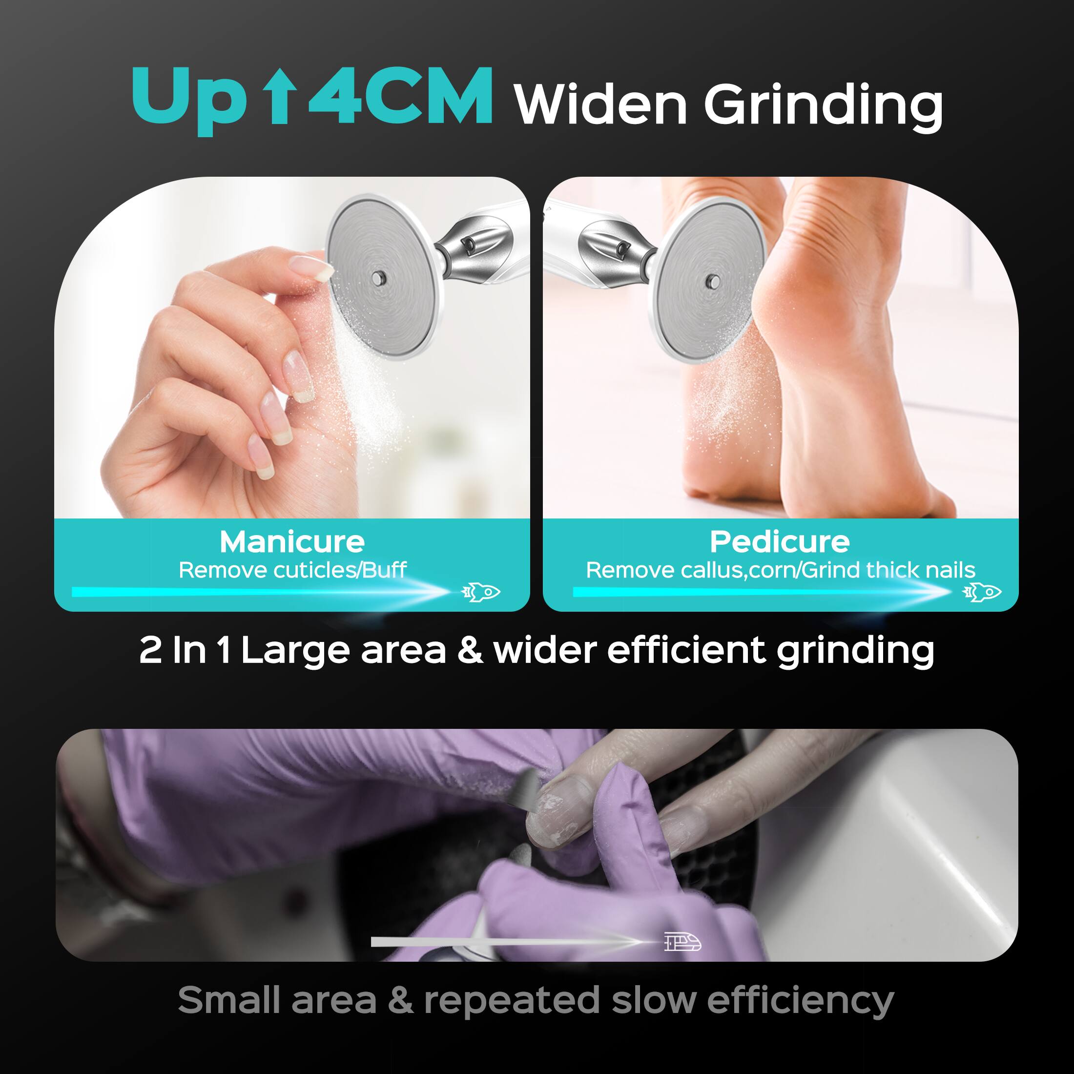 Up ↑4CM Widen Grinding

Manicure Remove cuticles/Buff
Pedicure Remove callus, corn/Grind thick nails

2 In 1 Large area & wider efficient grinding

Small area & repeated slow efficiency