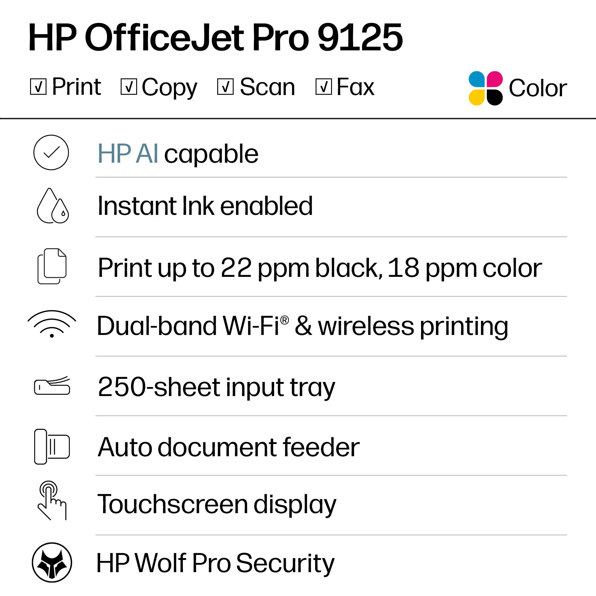 HP OfficeJet Pro 9125  
Print, Copy, Scan, Fax  
Color  

- HP AI capable  
- Instant Ink enabled  
- Print up to 22 ppm black, 18 ppm color  
- Dual-band Wi-Fi® & wireless printing  
- 250-sheet input tray  
- Auto document feeder  
- Touchscreen display  
- HP Wolf Pro Security