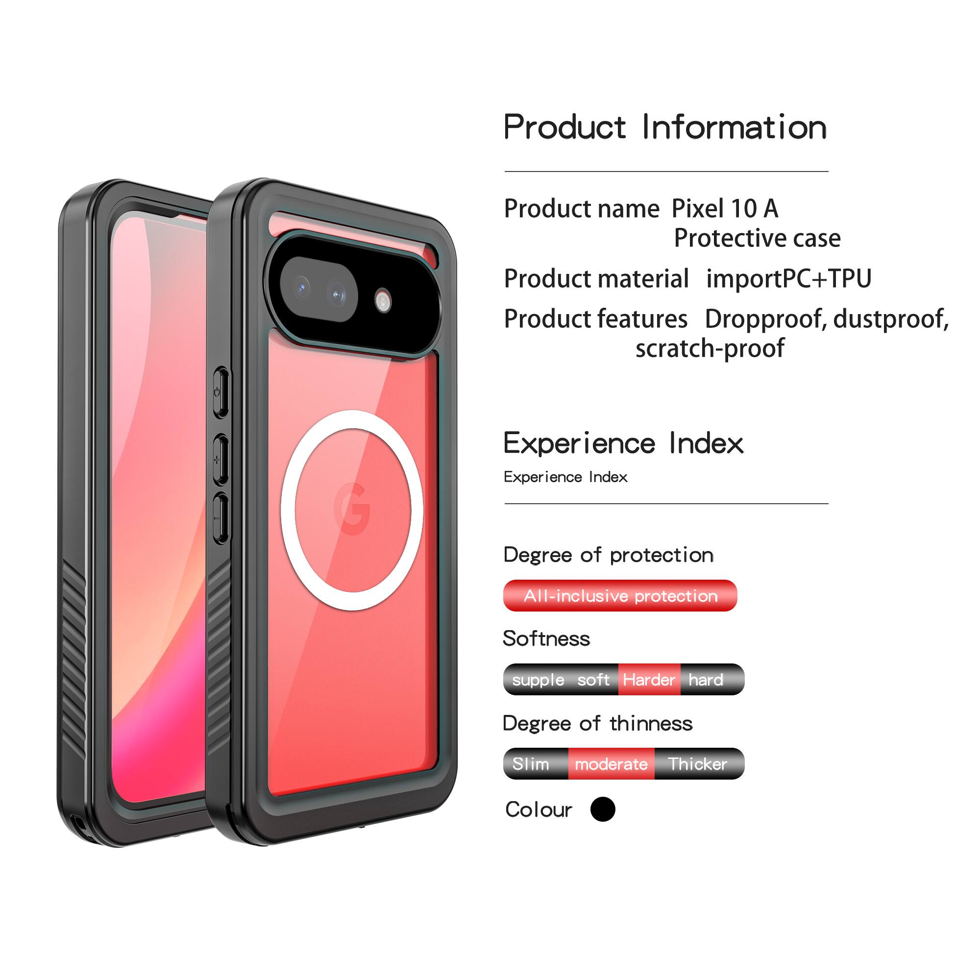 Product Information  
Product name: Pixel 10 A Protective case  
Product material: importPC+TPU  
Product features: Dropproof, dustproof, scratch-proof  

Experience Index  
Experience Index  
Degree of protection: All-inclusive protection  
Softness: supple soft Harder hard  
Degree of thinness: Slim moderate Thicker  
Colour