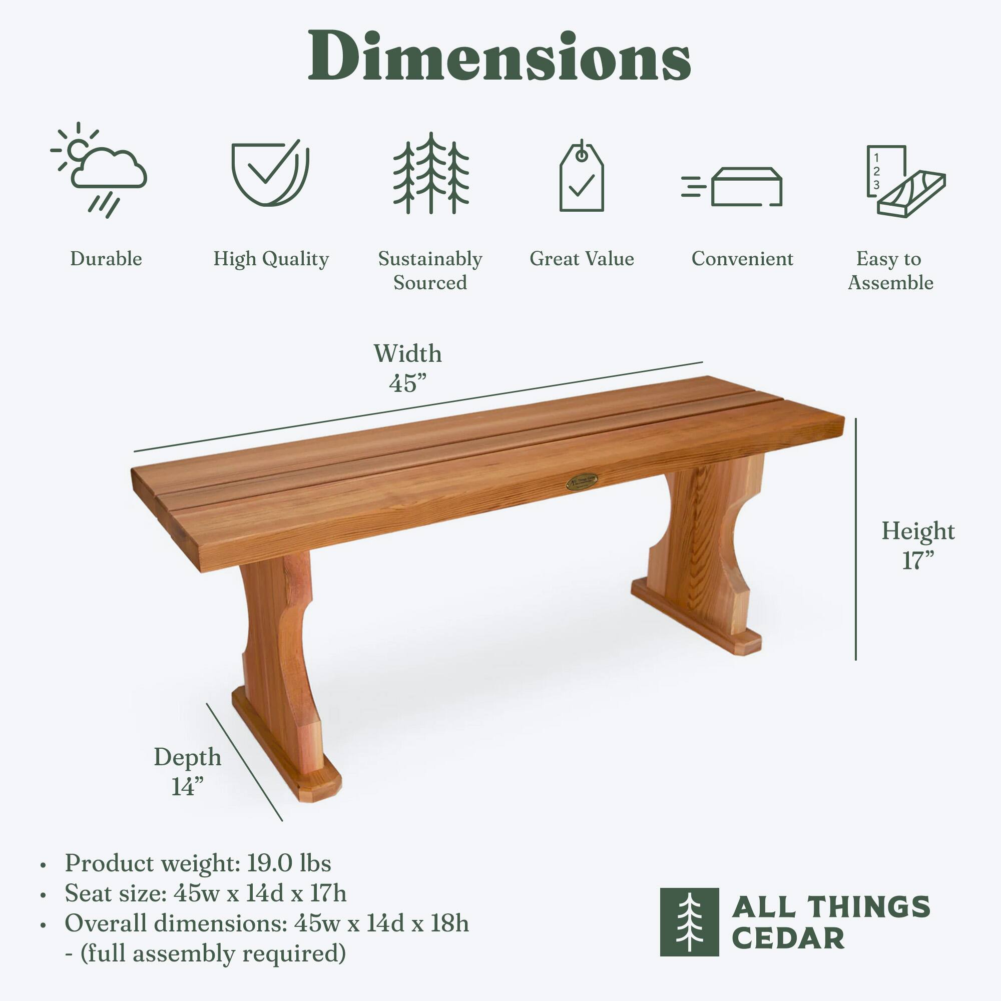 Dimensions

- Durable
- High Quality
- Sustainably Sourced
- Great Value
- Convenient
- Easy to Assemble

Width: 45"
Height: 17"
Depth: 14"

- Product weight: 19.0 lbs
- Seat size: 45w x 14d x 17h
- Overall dimensions: 45w x 14d x 18h
- (full assembly required)

ALL THINGS CEDAR