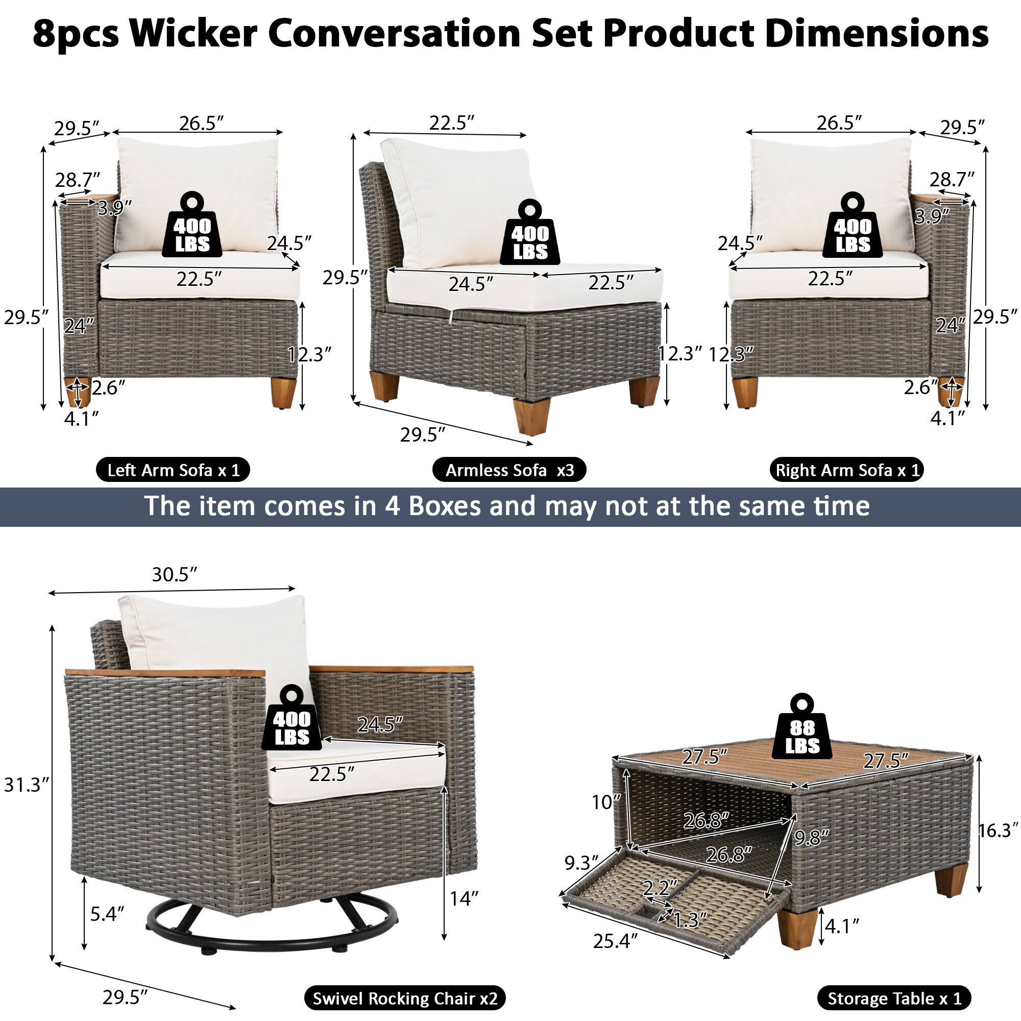 8pcs Wicker Conversation Set Product Dimensions

- Left Arm Sofa x 1
  - 29.5" (L) x 26.5" (W) x 22.5" (H)
  - 28.7" (L) x 24.5" (W) x 12.3" (D)
  - 29.5" (L) x 24" (W) x 2.6" (H)
  - 4.1" (H)
  - 400 LBS

- Armless Sofa x 3
  - 29.5" (L) x 26.5" (W) x 22.5" (H)
  - 28.7" (L) x 24.5" (W) x 12.3" (D)
  - 29.5" (L) x 24" (W) x 2.6" (H)
  - 4.1" (H)
  - 400 LBS

- Right Arm Sofa x 1
  - 29