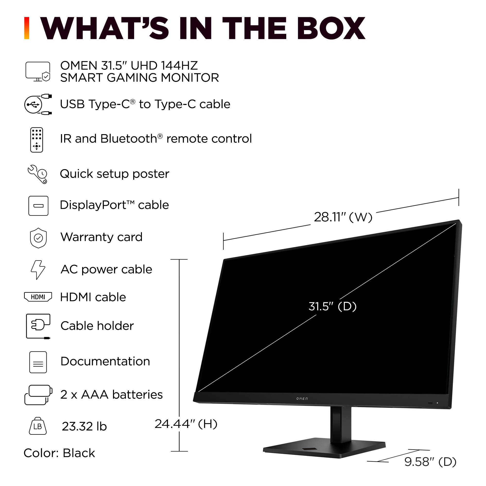 I WHAT'S IN THE BOX OMEN 31.5" UHD 144HZ SMART GAMING MONITOR USB Type-C to Type-C cable IR and Bluetooth remote control Quick setup poster - DisplayPort cable Warranty card 28.11" (W) AC power cable HDMI HDMI cable Cable holder 31.5" (D) Documentation 2 x AAA batteries onEn LB 23.32 lb 24.44" (H) Color: Black 9.58" (D)