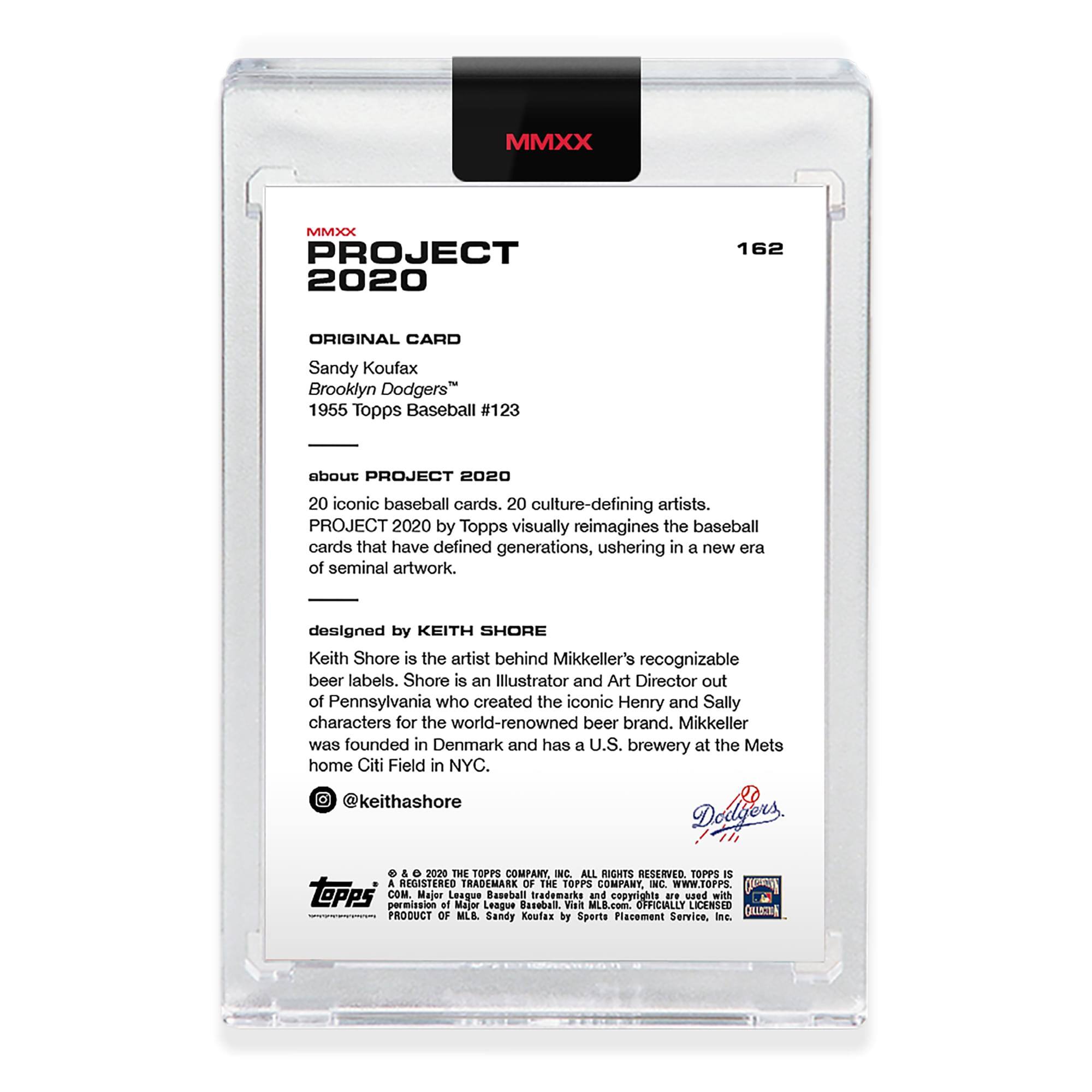 **MMXX PROJECT 2020**

**162**

**ORIGINAL CARD**

Sandy Koufax  
Brooklyn Dodgers™  
1955 Topps Baseball #123

**about PROJECT 2020**

PROJECT 2020 by Topps visually reimagines the baseball cards that have defined generations, ushering in a new era of seminal artwork.

**designed by KEITH SHORE**

Keith Shore is the artist behind Mikkeller's recognizable beer labels. Shore is an Illustrator and Art Director out of Pennsylvania who created the iconic Henry and Sally characters for the world-renowned beer brand. Mikkeller was founded in Denmark and has a U.S. brewery at the Mets home Citi Field in NYC.

@keithashore

**Daes e & 2020 THE TOPPS COMPANY, INC. ALL RIGHTS RESERVED**

TOPPS is a REGISTERED TRADEMARK OF THE TOPPS COMPANY, INC. www.TOPPS.com

Major League Baseball, MLB.com and copyright are used with permission of Major League Baseball Advanced Media, L.P. and are used under license from Sports Placement Service, Inc.

**PRODUCT OF MLB. Sandy Koufax**