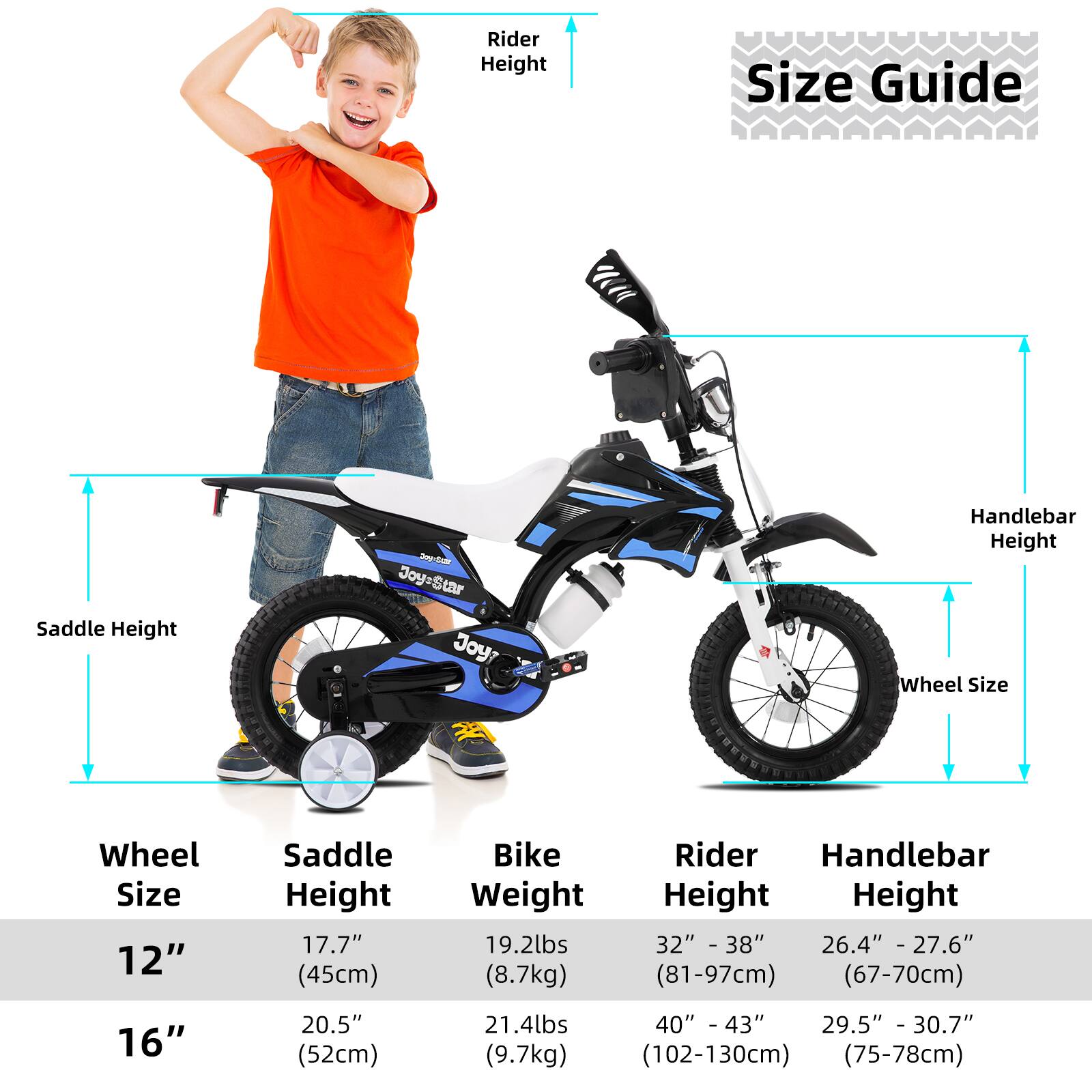 **Size Guide**

- **Wheel Size:**
  - 12"
  - 16"

- **Saddle Height:**
  - 12": 17.7" (45cm)
  - 16": 20.5" (52cm)

- **Bike Weight:**
  - 12": 19.2lbs (8.7kg)
  - 16": 21.4lbs (9.7kg)

- **Rider Height:**
  - 12": 32" - 38" (81-97cm)
  - 16": 40" - 43" (102-130cm)

- **Handlebar Height:**
  - 12": 26.4" - 27.6" (67-70cm)
  - 16": 29.5" - 30.7" (75-78cm)