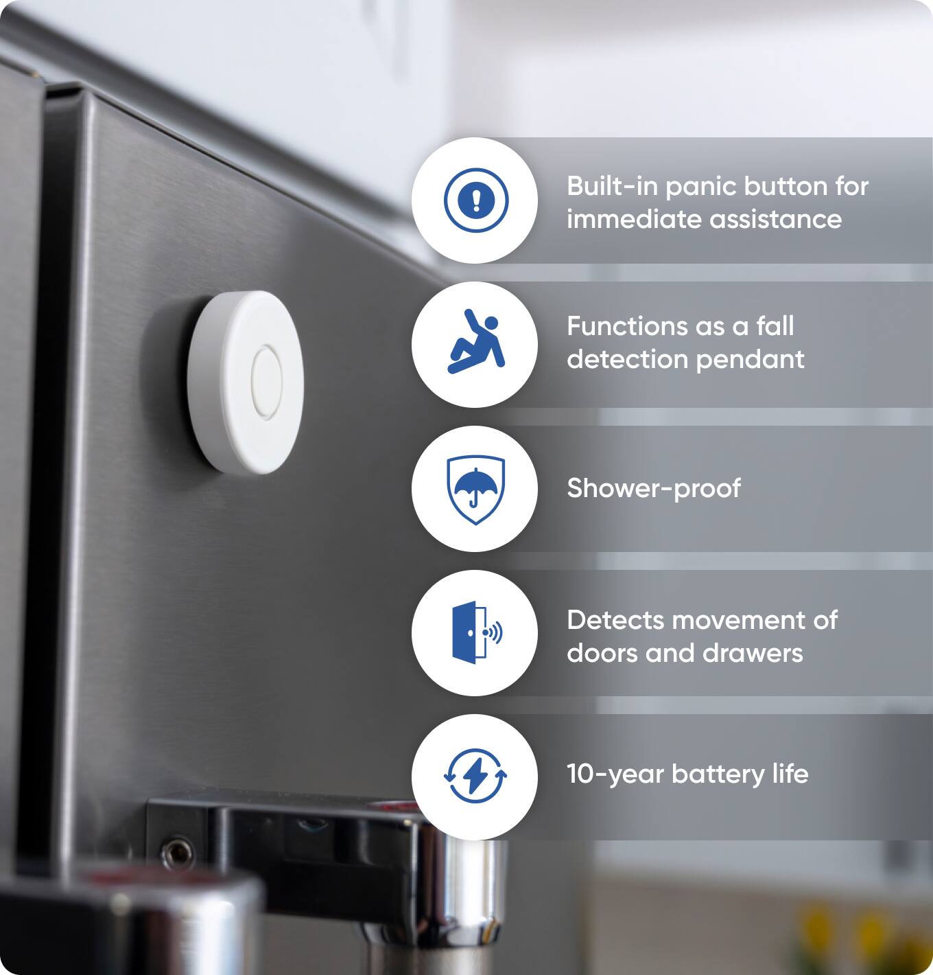 - Built-in panic button for immediate assistance
- Functions as a fall detection pendant
- Shower-proof
- Detects movement of doors and drawers
- 10-year battery life