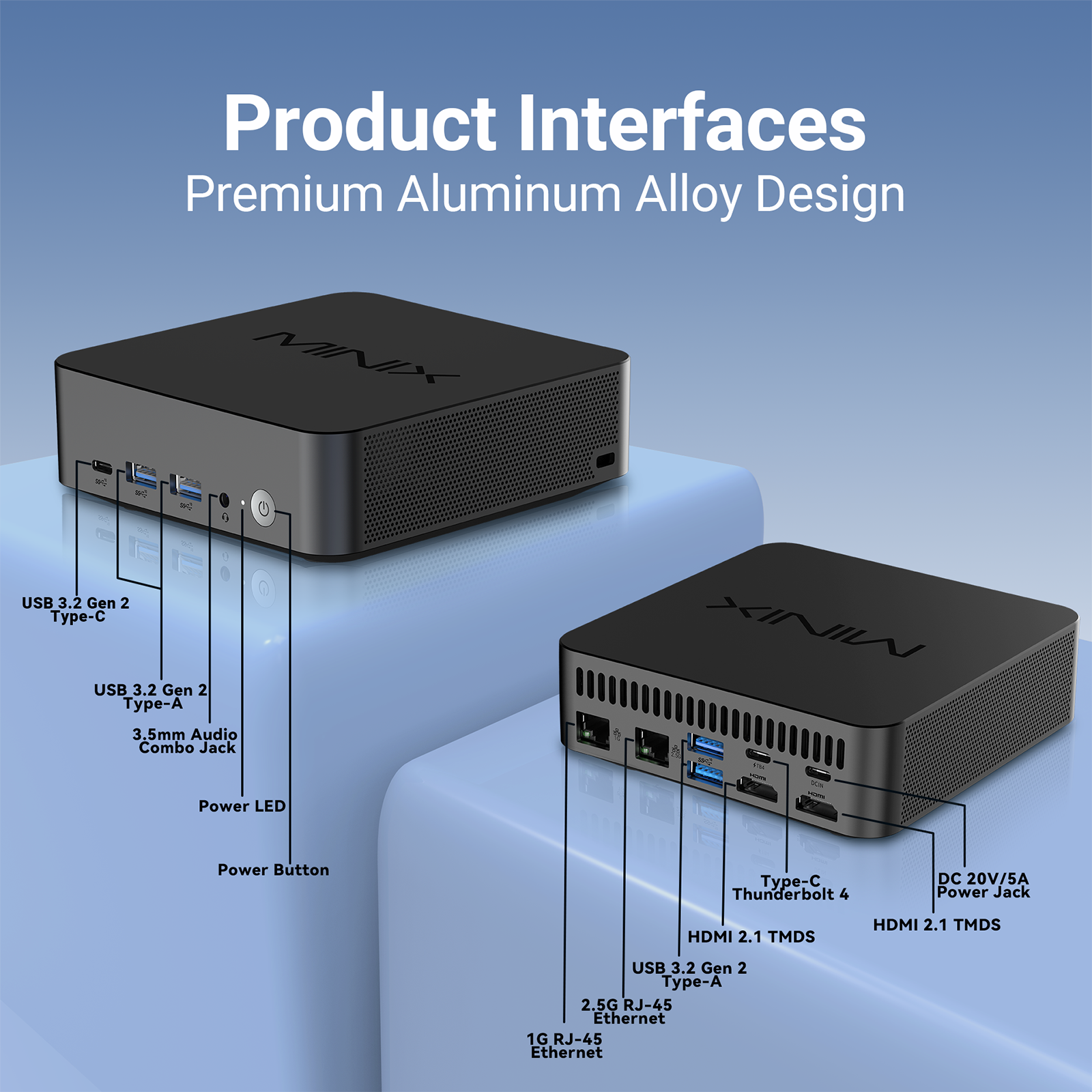 Product Interfaces Premium Aluminum Alloy Design

MINI - USB 3.2 Gen 2 Type-C
USB 3.2 Gen 2 Type-A
3.5mm Audio Combo Jack
Power LED
Power Button
Type-C Thunderbolt 4
DC 20V/5A Power Jack
HDMI 2.1 TMDS
HDMI 2.1 TMDS
USB 3.2 Gen 2 Type-A
2.5G RJ-45 Ethernet
1G RJ-45 Ethernet