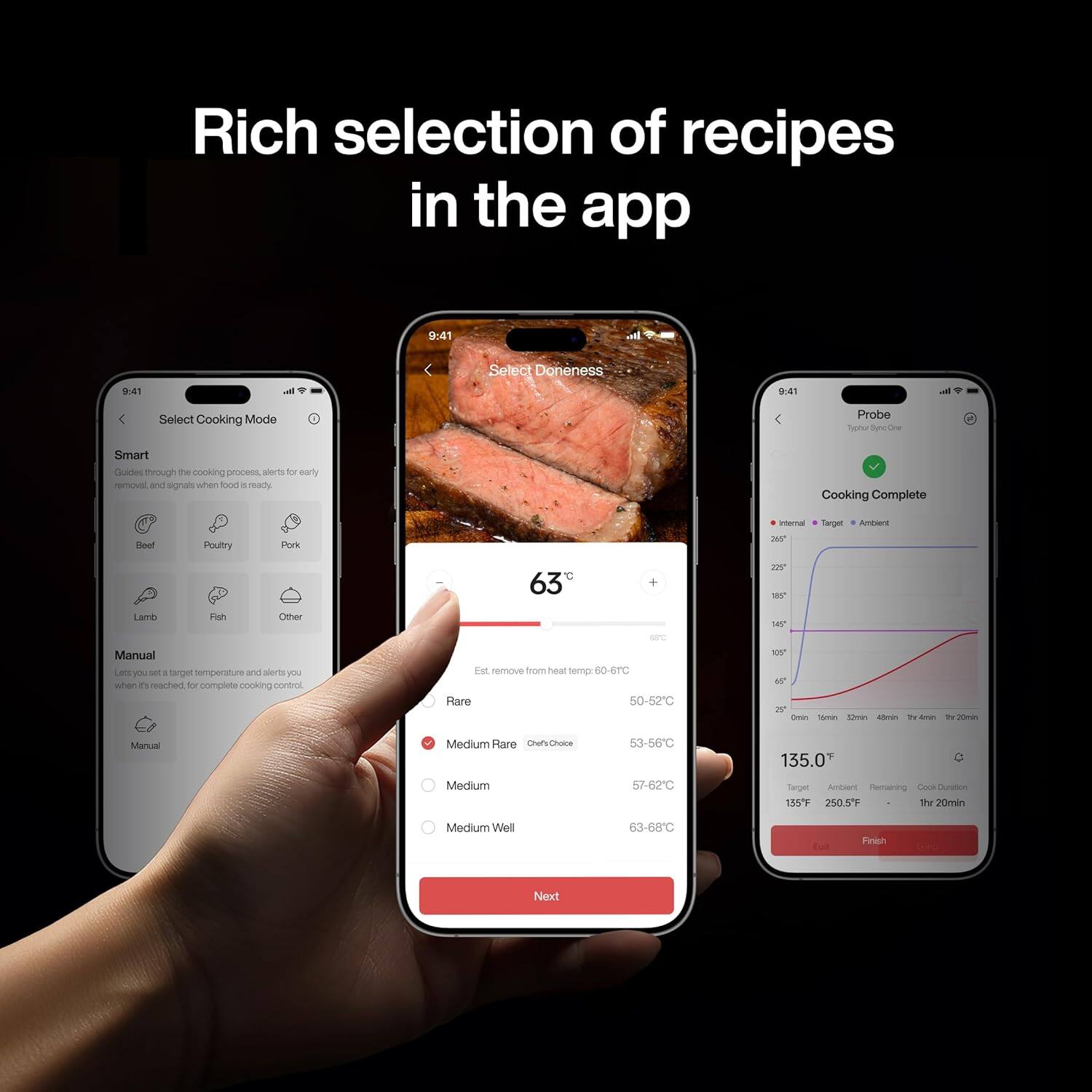 Rich selection of recipes in the app

9:41 - Select Doneness

9.41 - Select Cooking Mode

Probe

Smart

Guides through the cooking process, alerts for early removal, and signals when food is ready.

Cooking Complete

Heef Poultry Pork

24 Tergen Aunbwert 63 20N SY LAGD Fish Other

Manual

Let you set target temperature and alerts you when it reached for complete cooking control.

Est. remove from teal temp 60 4TC

Rare 50-52C

Medium Rare 53-56C

Medium 57-62C

Medium Well 63-68C

Finish

Next