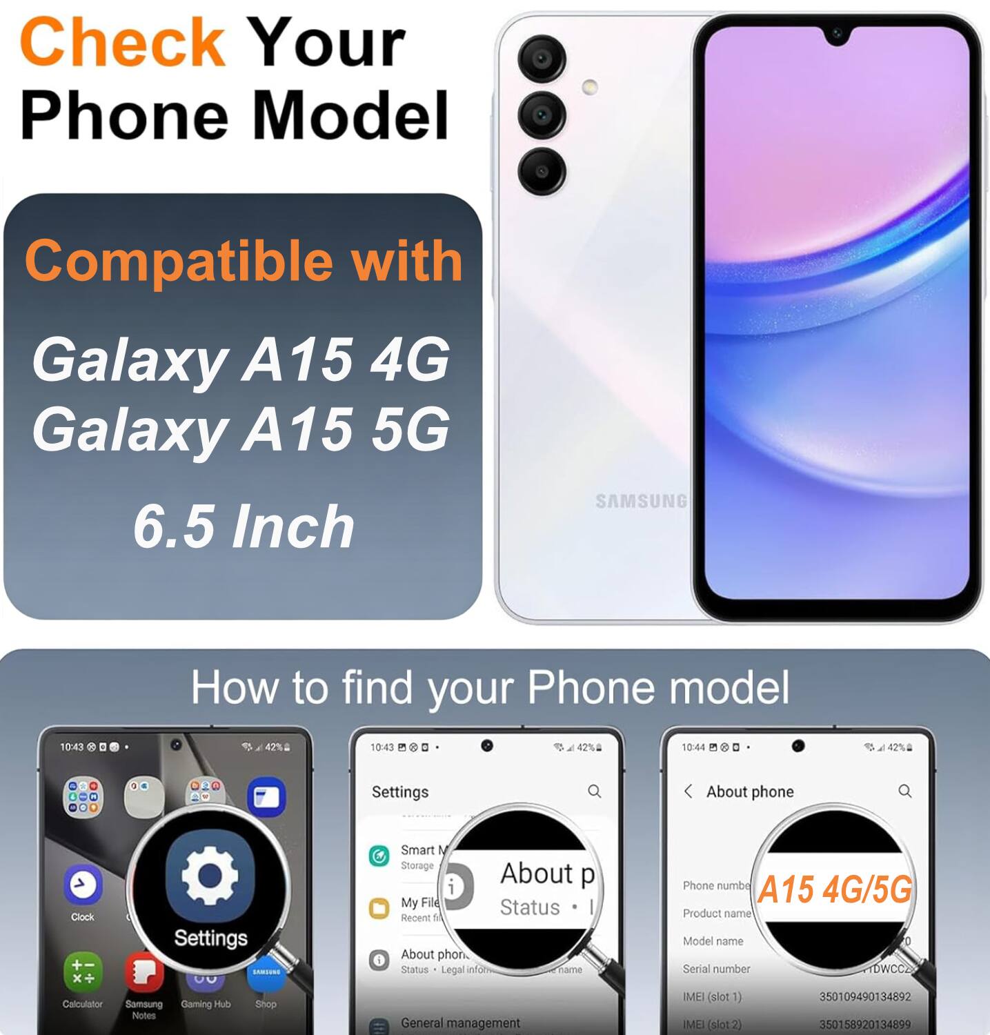 Check Your Phone Model

Compatible with
Galaxy A15 4G
Galaxy A15 5G
6.5 Inch

How to find your Phone model

Settings
About phone
Status
Legal info
Phone number
A15 4G/5G
Product name
Model name
Serial number
IMEI (slot 1)
IMEI (slot 2)