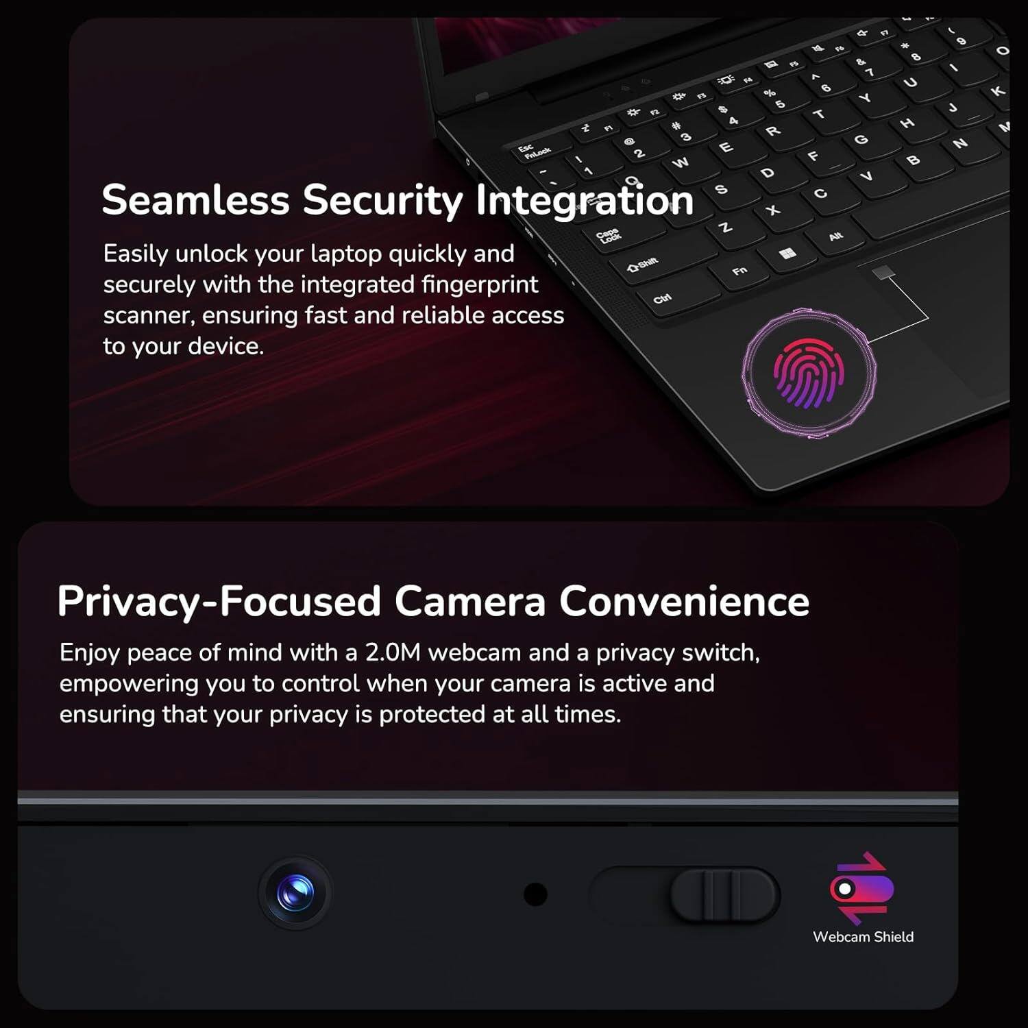 Seamless Security Integration

Easily unlock your laptop quickly and securely with the integrated fingerprint scanner, ensuring fast and reliable access to your device.

Privacy-Focused Camera Convenience

Enjoy peace of mind with a 2.0M webcam and a privacy switch, empowering you to control when your camera is active and ensuring that your privacy is protected at all times.