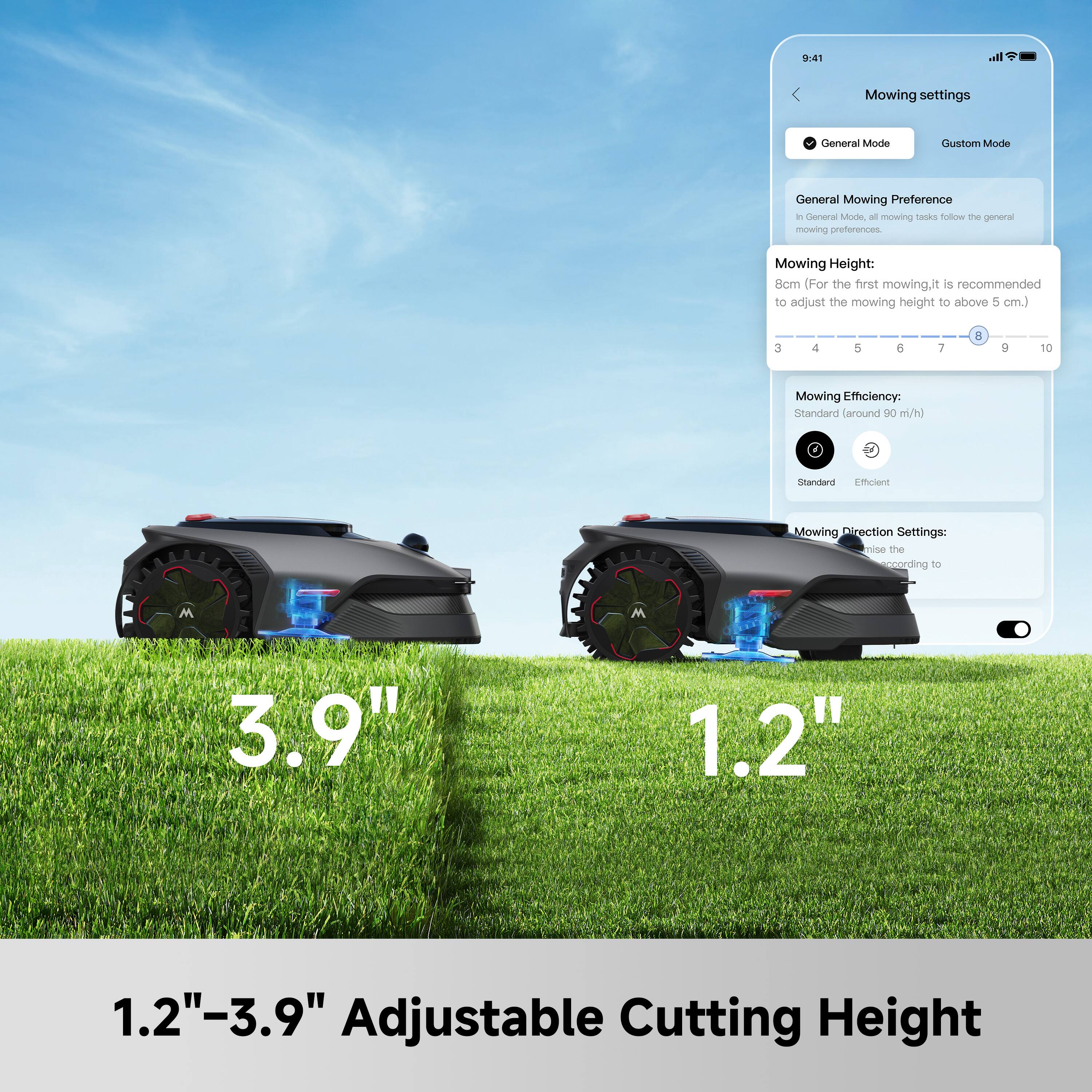 9:41 Mowing settings

General Mode
Custom Mode

General Mowing Preference
In General Mode, all mowing tasks follow the general mowing preferences.

Mowing Height: 8cm (For the first mowing, it is recommended to adjust the mowing height to above 5 cm.)

Mowing Efficiency:
Standard (around 90 m/h)
Standard
Efficient

Mowing Direction Settings:
Adjust the mowing direction according to

1.2" - 3.9" Adjustable Cutting Height