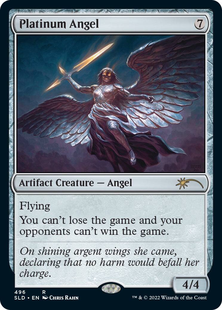 Platinum Angel  
7  

Artifact Creature — Angel  
Flying  

You can't lose the game and your opponents can't win the game.  

On shining argent wings she came, declaring that no harm would befall her charge.  

4/4  

496 R  
SLD • EN  
CHRIS RAHN  

TM & © 2022 Wizards of the Coast