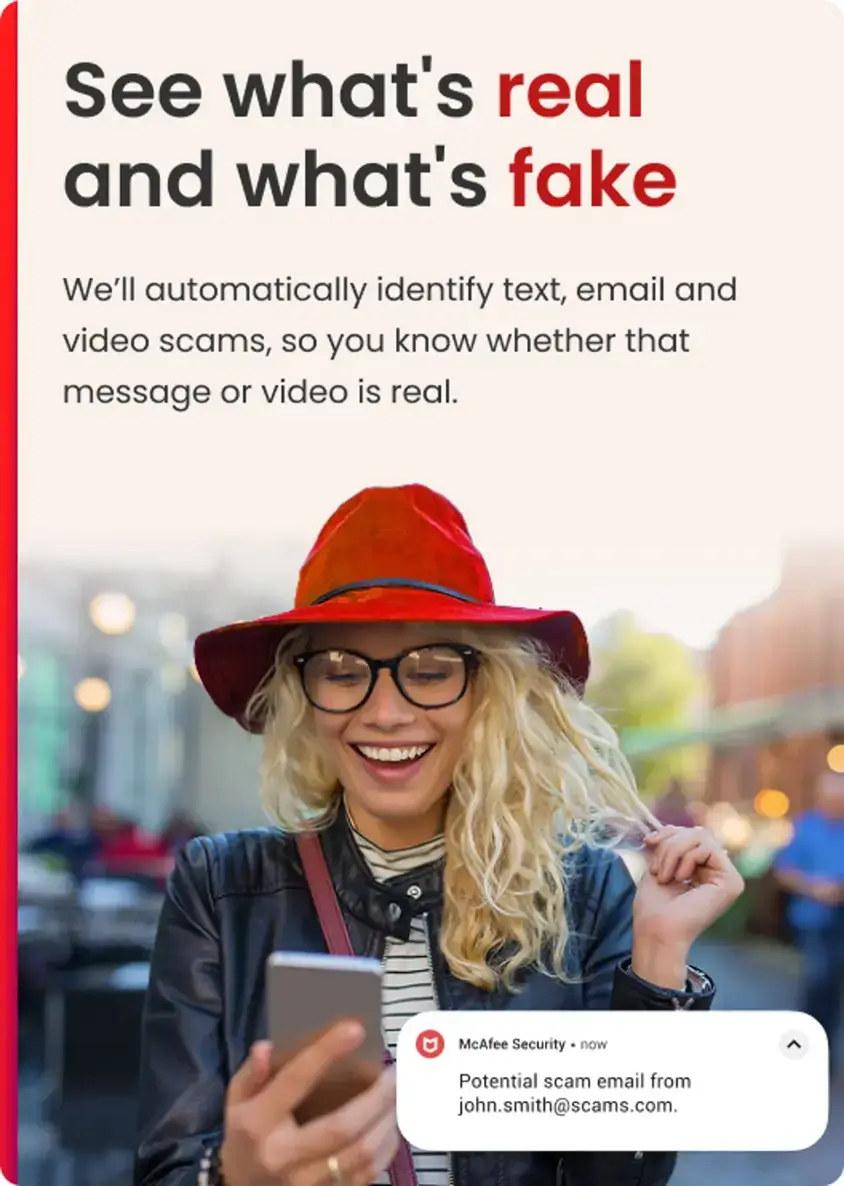See what's real and what's fake. We'll automatically identify text, email, and video scams, so you know whether that message or video is real. McAfee Security now. Potential scam email from [john.smith@scams.com](mailto:john.smith@scams.com).