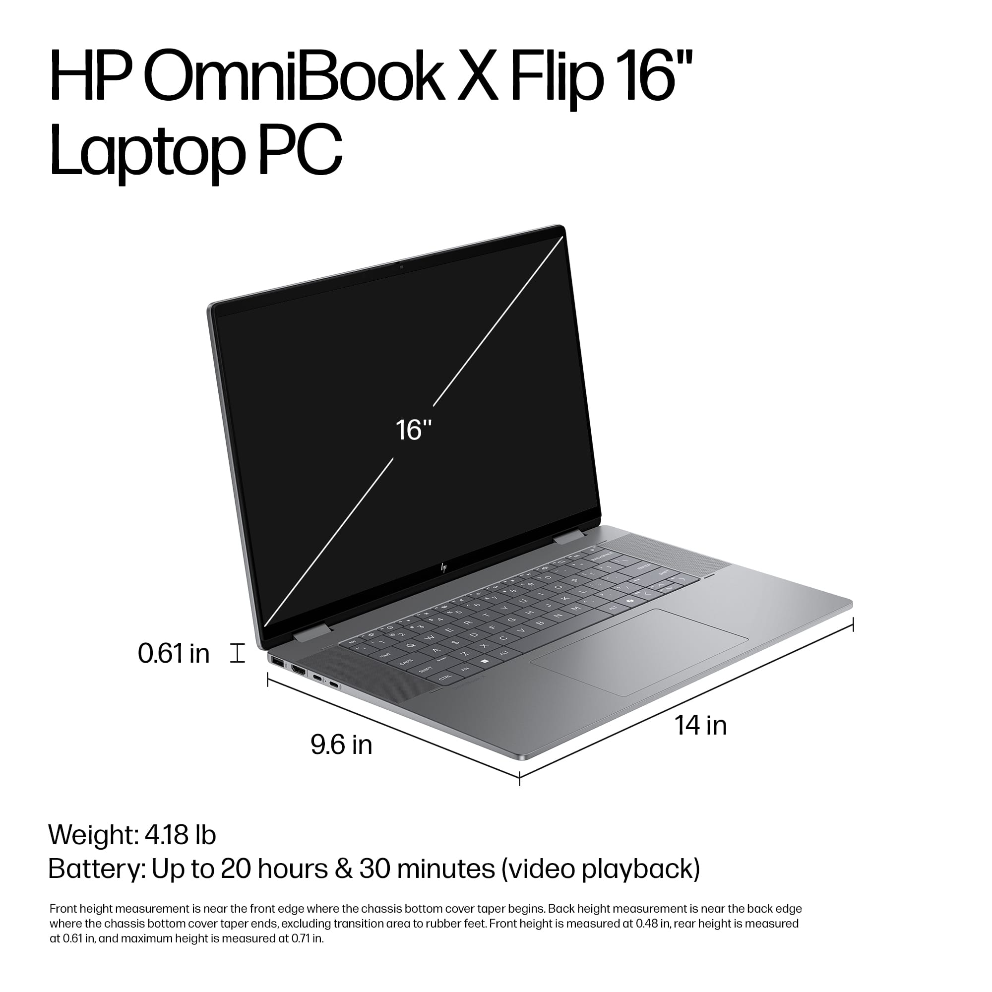 HP OmniBook X Flip 16" Laptop PC 16" 0.61 in I - - - - 9.6 in 14 in Weight: 4.18 lb Battery: Up to 20 hours & 30 minutes (video playback) Front height measurement is near the front edge where the chassis bottom cover taper begins. Back height measurement is from the back edge where the chassis bottom cover taper ends, excluding the transition area to rubber feet. Front height is measured at 0.48 in, while height is measured at 0.61 in, and maximum height is measured at 0.71 in.