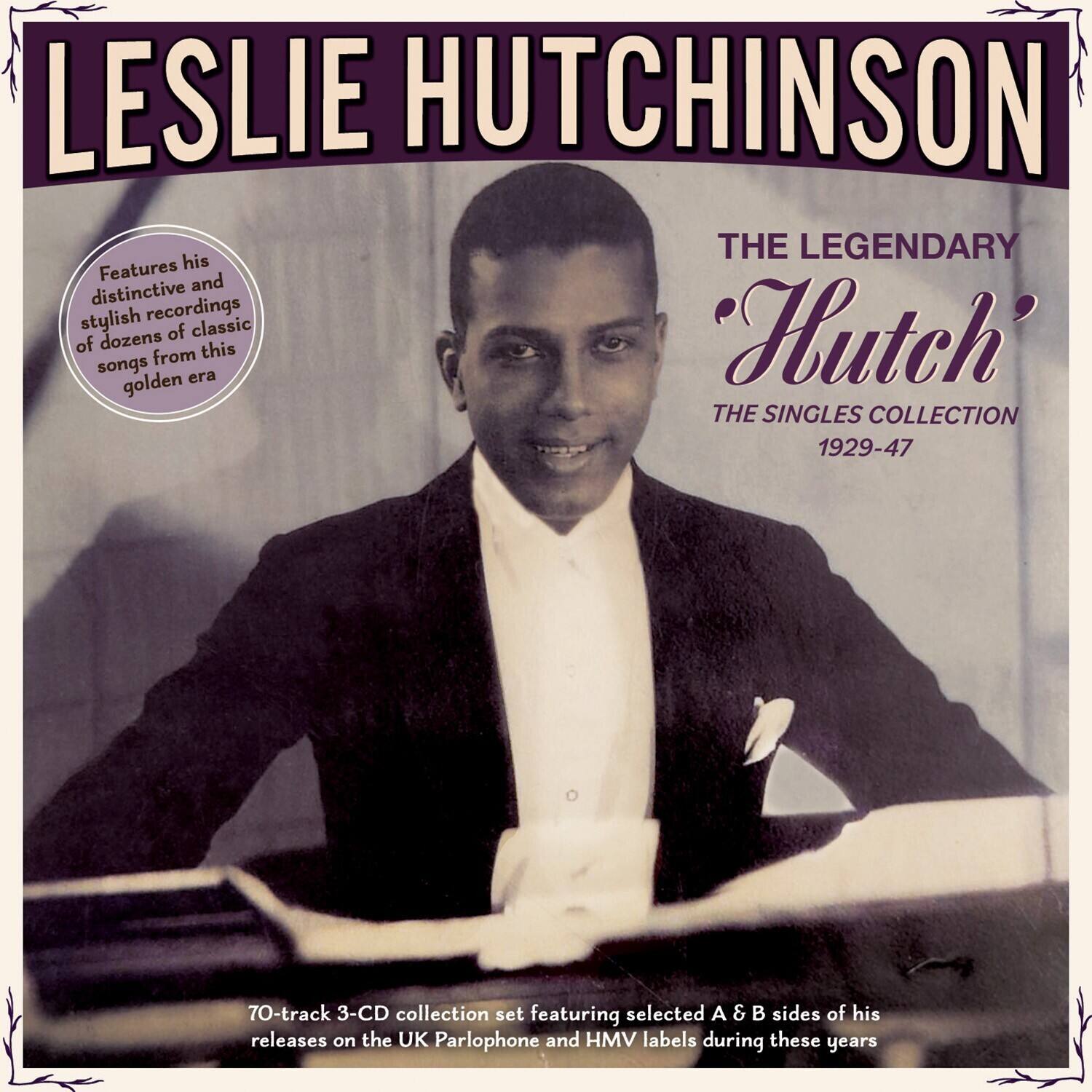 LESLIE HUTCHINSON  
THE LEGENDARY "Hutch"  
THE SINGLES COLLECTION 1929-47  

Features his distinctive and stylish recordings of dozens of classic songs from this golden era  

70-track 3-CD collection set featuring selected A & B sides of his releases on the UK Parlophone and HMV labels during these years