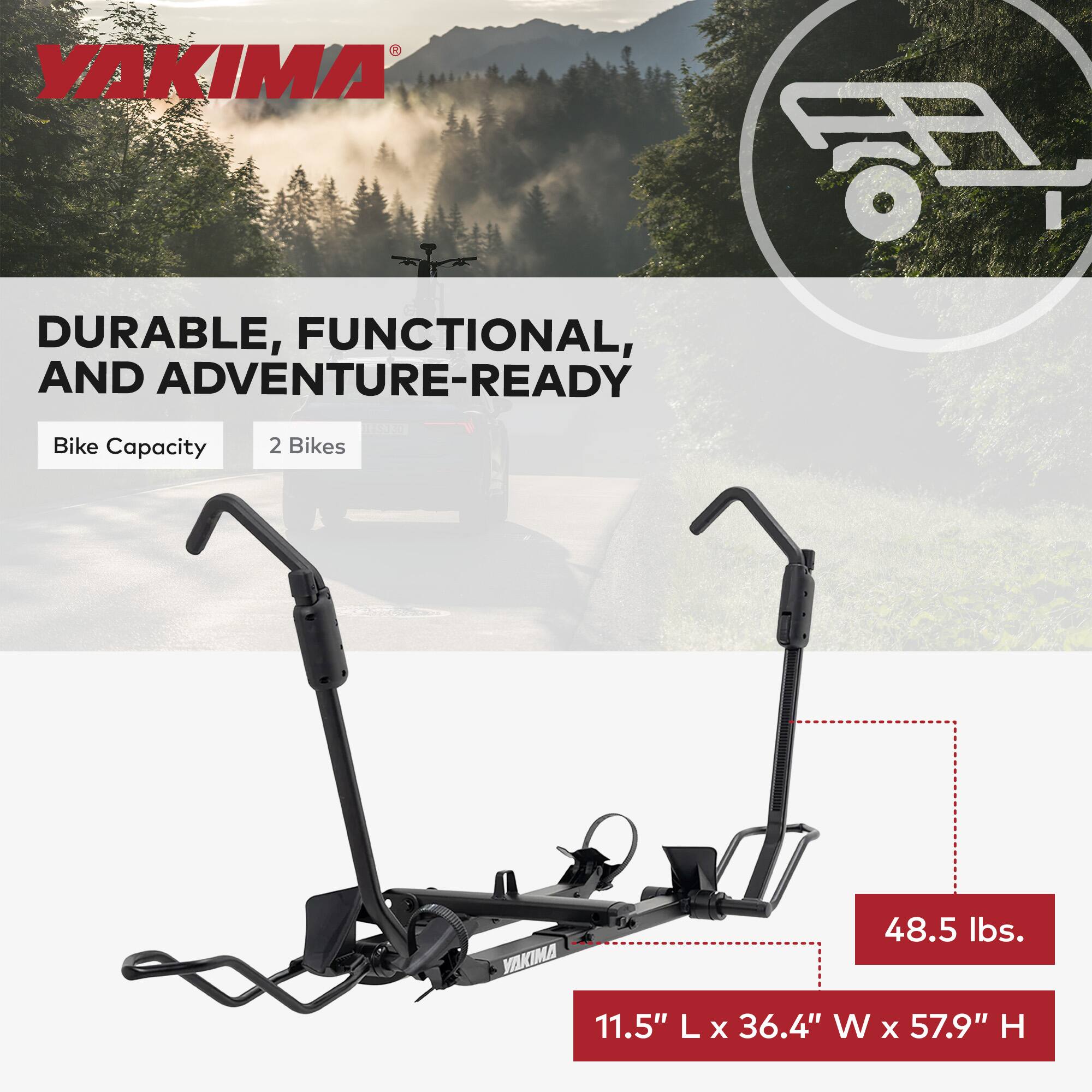 YAKIMA DURABLE, FUNCTIONAL, AND ADVENTURE-READY  
Bike Capacity: 2 Bikes  
48.5 lbs.  
11.5" L x 36.4" W x 57.9" H