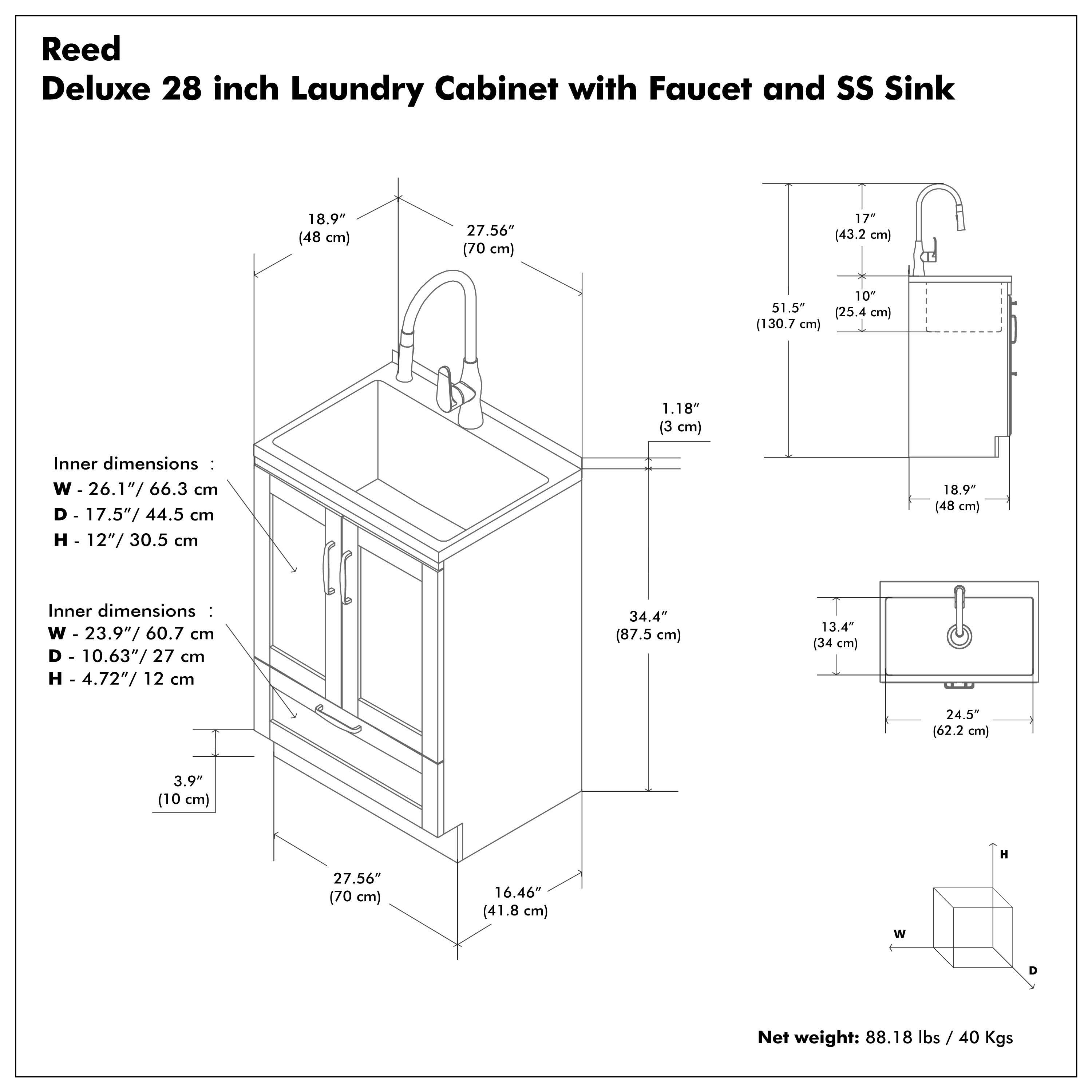 Reed Deluxe 28 inch Laundry Cabinet with Faucet and SS Sink

Inner dimensions:
- W - 26.1" / 66.3 cm
- D - 17.5" / 44.5 cm
- H - 12" / 30.5 cm

Inner dimensions:
- W - 23.9" / 60.7 cm
- D - 10.63" / 27 cm
- H - 4.72" / 12 cm

Net weight: 88.18 lbs / 40 Kgs

Dimensions:
- W - 27.56" / 70 cm
- D - 16.46" / 41.8 cm
- H - 34.4" / 87.5 cm

Additional dimensions:
- 18.9" / 48 cm
- 17" / 43.2 cm
- 51.5" / 130.7 cm
- 10" / 25.4 cm
- 1.18" / 3 cm
- 3.9" / 10 cm
- 13.4" / 34 cm
- 24.5" / 62.2 cm