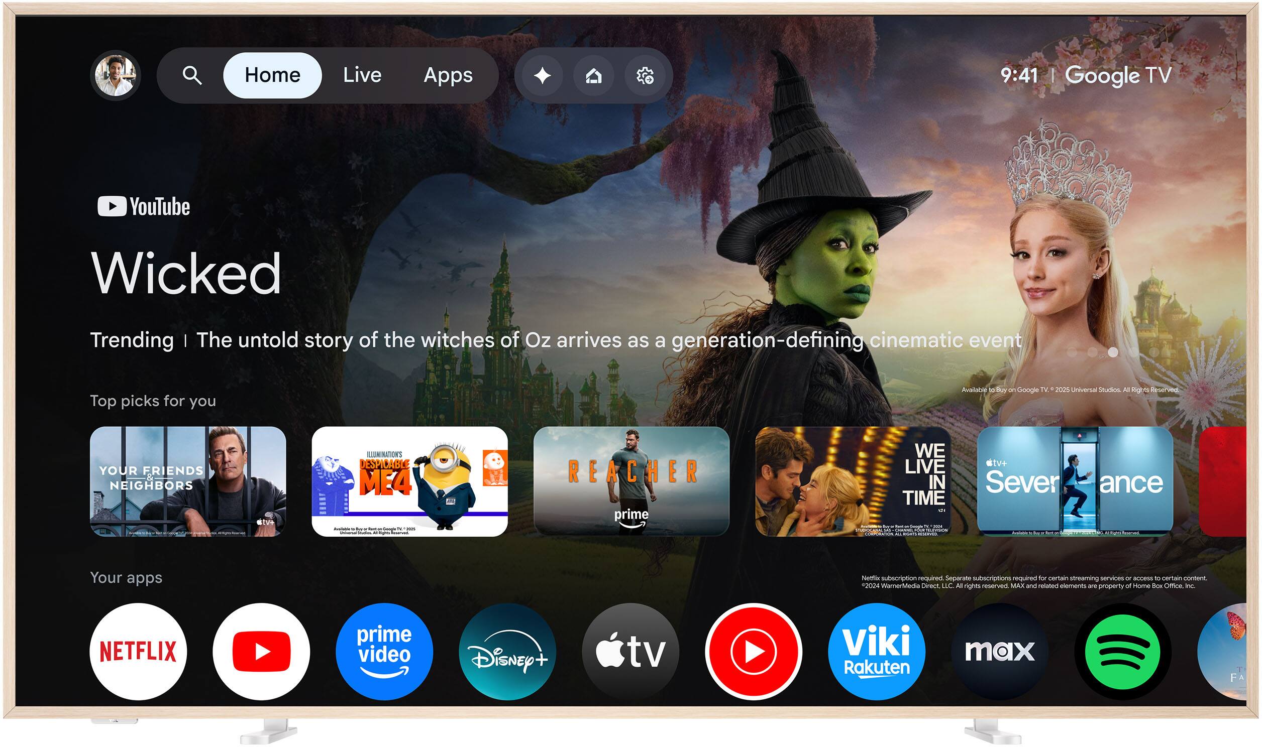 Home  
Live  
Apps  

9:41 | Google TV  

YouTube  
Wicked  
Trending | The untold story of the witches of Oz arrives as a generation-defining cinematic event  

Top picks for you  
Avalanche a Day an Google TV 2025 Universal studios AT Righs Reserved.  
YOUR FRIENDS NEIGHBORS  
ILLUMINATIONS DESPICABLE ME4  
REACHER prime  
WE LIVE IN TIME - Severance  

Your apps  
Netflix subscription required Separate subscriptions required for certain streaming services or access to certain content 2024 WarnerMedia Direct LLC. All rights reserved. MAX and related elements are property of Home Box Office. Inc.  
NETFLIX  
prime video  
Disney+  
tv  
Viki Rakuten  
max