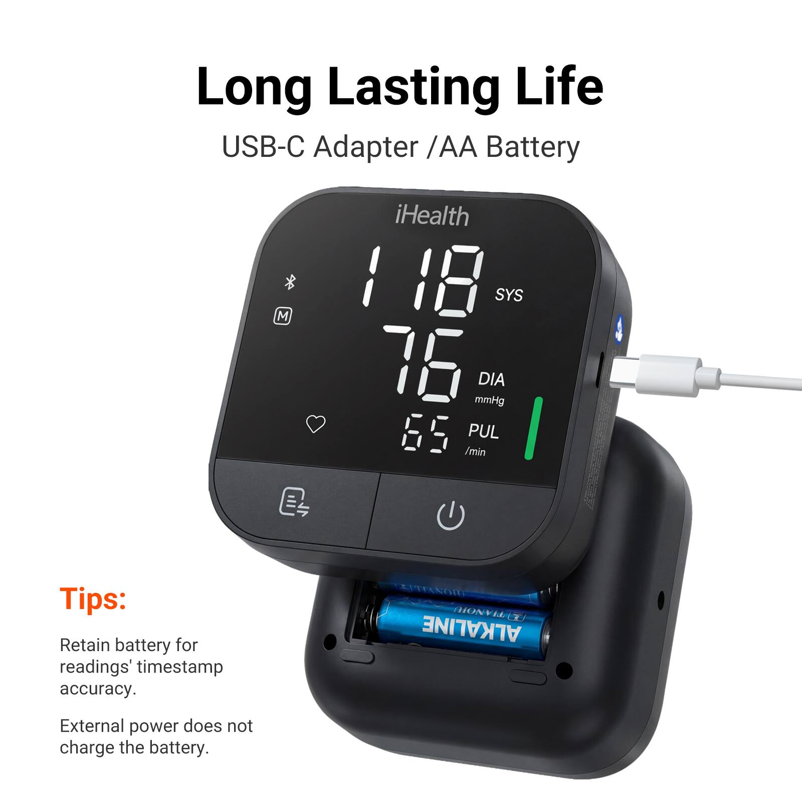 Long Lasting Life USB-C Adapter /AA Battery

iHealth 118 SYS
76 DIA mmHg
65 PUL /min

Tips: Retain battery for readings' timestamp accuracy.

External power does not charge the battery.